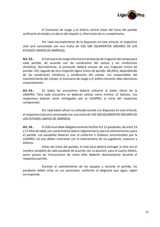15
El Comisario de Juego y el árbitro central antes del inicio del partido
verificarán el estado y la altura del césped; e, informarán de su cumplimiento.
Por cada incumplimiento de lo dispuesto en este artículo, el respectivo
club será sancionado con una multa de US$ 500 (QUINIENTOS DÓLARES DE LOS
ESTADOS UNIDOS DE AMÉRICA).
Art. 52.- El Comisario de Juego informará el protocolo de irrigación del campo para
cada partido, de acuerdo con las condiciones del campo y las condiciones
climáticas. Normalmente, el protocolo deberá constar de una irrigación (inicio de
partido -2h); seguido de otra irrigación ligera (inicio de partido -00:20m), dependiendo
de las condiciones climáticas y condiciones del campo. Los responsables del
mantenimiento del campo, el Comisario de Juego y el árbitro tomarán tales decisiones
conjuntamente.
Art. 53.- En todos los encuentros deberá utilizarse el balón oficial de la
LIGAPRO. Para cada encuentro se deberán utilizar como mínimo 12 balones. Los
respectivos balones serán entregados por la LIGAPRO, al inicio del respectivo
campeonato.
Por cada balón oficial no utilizado acorde a lo dispuesto en este artículo,
el respectivo club será sancionado con una multa de US$ 500 (QUINIENTOS DÓLARES DE
LOS ESTADOS UNIDOS DE AMÉRICA)
Art. 54.- El club local debe obligatoriamente facilitar 8 ó 12 pasabolas, de entre 14
y 17 años de edad, con conocimiento básico reglamentario, para el calentamiento y para
el partido. Los pasabolas deberán usar el uniforme o chalecos suministrados por la
LIGAPRO, los que deben contrastar con la indumentaria de los jugadores, arqueros y
árbitros.
Antes del inicio del partido, el club local deberá entregar la lista con el
nombre completo de cada pasabola de acuerdo con su posición, para el cuarto árbitro,
quien pasará las instrucciones de cómo ellos deberán desenvolverse durante el
respectivo partido.
Durante el calentamiento de los equipos y durante el partido, los
pasabolas deben estar en sus posiciones, conforme el diagrama que sigue, según
corresponda:
 