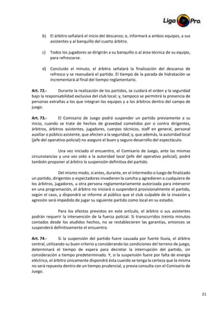 21
b) El árbitro señalará el inicio del descanso; e, informará a ambos equipos, a sus
asistentes y al banquillo del cuarto árbitro.
c) Todos los jugadores se dirigirán a su banquillo o al área técnica de su equipo,
para refrescarse.
d) Concluido el minuto, el árbitro señalará la finalización del descanso de
refresco y se reanudará el partido. El tiempo de la parada de hidratación se
incrementará al final del tiempo reglamentario.
Art. 72.- Durante la realización de los partidos, se cuidará el orden y la seguridad
bajo la responsabilidad exclusiva del club local; y, tampoco se permitirá la presencia de
personas extrañas a los que integran los equipos y a los árbitros dentro del campo de
juego.
Art. 73.- El Comisario de Juego podrá suspender un partido previamente a su
inicio, cuando se trate de hechos de gravedad cometidos por o contra dirigentes,
árbitros, árbitros asistentes, jugadores, cuerpos técnicos, staff en general, personal
auxiliar o público asistente, que afecten a la seguridad; y, que además, la autoridad local
(jefe del operativo policial) no asegure el buen y seguro desarrollo del espectáculo.
Una vez iniciado el encuentro, el Comisario de Juego, ante las mismas
circunstancias y una vez oído a la autoridad local (jefe del operativo policial), podrá
también proponer al árbitro la suspensión definitiva del partido.
Del mismo modo, si antes, durante, en el intermedio o luego de finalizado
un partido, dirigentes o espectadores invadieren la cancha y agredieren a cualquiera de
los árbitros, jugadores, u otra persona reglamentariamente autorizada para intervenir
en una programación, el árbitro no iniciará o suspenderá provisionalmente el partido,
según el caso, y dispondrá se informe al público que el club culpable de la invasión y
agresión será impedido de jugar su siguiente partido como local en su estadio.
Para los efectos previstos en este artículo, el árbitro o sus asistentes
podrán requerir la intervención de la fuerza policial. Si transcurridos treinta minutos
contados desde los aludidos hechos, no se restablecieren las garantías, entonces se
suspenderá definitivamente el encuentro.
Art. 74.- Si la suspensión del partido fuere causada por fuerte lluvia, el árbitro
central, utilizando su buen criterio y considerando las condiciones del terreno de juego,
determinará el tiempo de espera para decretar la interrupción del partido, sin
consideración a tiempo predeterminado. Y, si la suspensión fuere por falta de energía
eléctrica, el árbitro únicamente dispondrá ésta cuando se tenga la certeza que la misma
no será repuesta dentro de un tiempo prudencial, y previa consulta con el Comisario de
Juego.
 