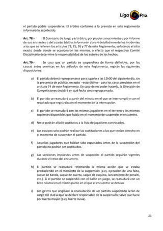 23
el partido podría suspenderse. El árbitro conforme a lo previsto en este reglamento
informará lo acontecido.
Art. 78.- El Comisario de Juego y el árbitro, por propio conocimiento o por informe
de sus asistentes o del cuarto árbitro, informarán clara y detalladamente los incidentes
a los que se refieren los artículos 73, 75, 76 y 77 de este Reglamento, señalando el sitio
exacto desde donde se ocasionaron los mismos, a efecto que el respectivo Comité
Disciplinario determine la responsabilidad de los autores de los hechos.
Art. 79.- En caso que un partido se suspendiera de forma definitiva, por las
causas antes previstas en los artículos de este Reglamento, regirán las siguientes
disposiciones:
a) El partido deberá reprogramarse para jugarlo a las 12h00 del siguiente día, sin
la presencia de público, excepto --esto último-- para los casos previstos en el
artículo 74 de este Reglamento. En caso de no poder hacerlo, la Dirección de
Competiciones decidirá en qué fecha será reprogramado.
b) El partido se reanudará a partir del minuto en el que se interrumpió y con el
resultado que registraba en el momento de la interrupción.
c) El partido se reanudará con los mismos jugadores en el terreno y los mismos
suplentes disponibles que había en el momento de suspender el encuentro.
d) No se podrán añadir sustitutos a la lista de jugadores convocados.
e) Los equipos solo podrán realizar las sustituciones a las que tenían derecho en
el momento de suspender el partido.
f) Aquellos jugadores que habían sido expulsados antes de la suspensión del
partido no podrán ser sustituidos.
g) Las sanciones impuestas antes de suspender el partido seguirán vigentes
durante el resto del encuentro.
h) El partido se reanudará retomando la misma acción que se estaba
produciendo en el momento de la suspensión (p.ej. ejecución de una falta,
saque de banda, saque de puerta, saque de esquina, lanzamiento de penalti,
etc.). Si el partido se suspendió con el balón en juego, se reanudará con un
bote neutral en el mismo punto en el que el encuentro se detuvo.
i) Los gastos que originare la reanudación de un partido suspendido serán de
cargo del club al que se declare responsable de la suspensión, salvo que fuere
por fuerza mayor (p.ej. fuerte lluvia).
 
