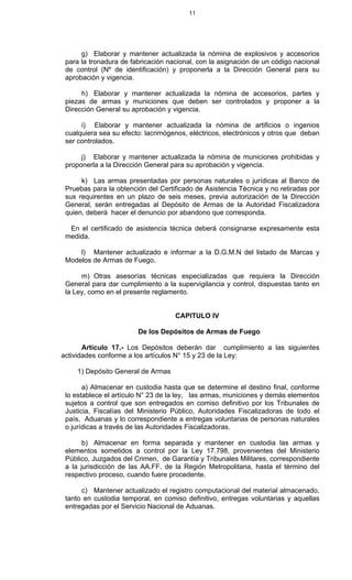 11
g) Elaborar y mantener actualizada la nómina de explosivos y accesorios
para la tronadura de fabricación nacional, con la asignación de un código nacional
de control (Nº de identificación) y proponerla a la Dirección General para su
aprobación y vigencia.
h) Elaborar y mantener actualizada la nómina de accesorios, partes y
piezas de armas y municiones que deben ser controlados y proponer a la
Dirección General su aprobación y vigencia.
i) Elaborar y mantener actualizada la nómina de artificios o ingenios
cualquiera sea su efecto: lacrimógenos, eléctricos, electrónicos y otros que deban
ser controlados.
j) Elaborar y mantener actualizada la nómina de municiones prohibidas y
proponerla a la Dirección General para su aprobación y vigencia.
k) Las armas presentadas por personas naturales o jurídicas al Banco de
Pruebas para la obtención del Certificado de Asistencia Técnica y no retiradas por
sus requirentes en un plazo de seis meses, previa autorización de la Dirección
General, serán entregadas al Depósito de Armas de la Autoridad Fiscalizadora
quien, deberá hacer el denuncio por abandono que corresponda.
En el certificado de asistencia técnica deberá consignarse expresamente esta
medida.
l) Mantener actualizado e informar a la D.G.M.N del listado de Marcas y
Modelos de Armas de Fuego.
m) Otras asesorías técnicas especializadas que requiera la Dirección
General para dar cumplimiento a la supervigilancia y control, dispuestas tanto en
la Ley, como en el presente reglamento.
CAPITULO IV
De los Depósitos de Armas de Fuego
Artículo 17.- Los Depósitos deberán dar cumplimiento a las siguientes
actividades conforme a los artículos N° 15 y 23 de la Ley:
1) Depósito General de Armas
a) Almacenar en custodia hasta que se determine el destino final, conforme
lo establece el artículo N° 23 de la ley, las armas, municiones y demás elementos
sujetos a control que son entregados en comiso definitivo por los Tribunales de
Justicia, Fiscalías del Ministerio Público, Autoridades Fiscalizadoras de todo el
país, Aduanas y lo correspondiente a entregas voluntarias de personas naturales
o jurídicas a través de las Autoridades Fiscalizadoras.
b) Almacenar en forma separada y mantener en custodia las armas y
elementos sometidos a control por la Ley 17.798, provenientes del Ministerio
Público, Juzgados del Crimen, de Garantía y Tribunales Militares, correspondiente
a la jurisdicción de las AA.FF. de la Región Metropolitana, hasta el término del
respectivo proceso, cuando fuere procedente.
c) Mantener actualizado el registro computacional del material almacenado,
tanto en custodia temporal, en comiso definitivo, entregas voluntarias y aquellas
entregadas por el Servicio Nacional de Aduanas.
 