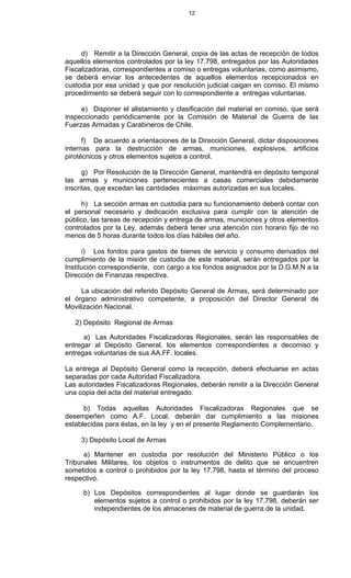 12
d) Remitir a la Dirección General, copia de las actas de recepción de todos
aquellos elementos controlados por la ley 17.798, entregados por las Autoridades
Fiscalizadoras, correspondientes a comiso o entregas voluntarias, como asimismo,
se deberá enviar los antecedentes de aquellos elementos recepcionados en
custodia por esa unidad y que por resolución judicial caigan en comiso. El mismo
procedimiento se deberá seguir con lo correspondiente a entregas voluntarias.
e) Disponer el alistamiento y clasificación del material en comiso, que será
inspeccionado periódicamente por la Comisión de Material de Guerra de las
Fuerzas Armadas y Carabineros de Chile.
f) De acuerdo a orientaciones de la Dirección General, dictar disposiciones
internas para la destrucción de armas, municiones, explosivos, artificios
pirotécnicos y otros elementos sujetos a control.
g) Por Resolución de la Dirección General, mantendrá en depósito temporal
las armas y municiones pertenecientes a casas comerciales debidamente
inscritas, que excedan las cantidades máximas autorizadas en sus locales.
h) La sección armas en custodia para su funcionamiento deberá contar con
el personal necesario y dedicación exclusiva para cumplir con la atención de
público, las tareas de recepción y entrega de armas, municiones y otros elementos
controlados por la Ley, además deberá tener una atención con horario fijo de no
menos de 5 horas durante todos los días hábiles del año.
i) Los fondos para gastos de bienes de servicio y consumo derivados del
cumplimiento de la misión de custodia de este material, serán entregados por la
Institución correspondiente, con cargo a los fondos asignados por la D.G.M.N a la
Dirección de Finanzas respectiva.
La ubicación del referido Depósito General de Armas, será determinado por
el órgano administrativo competente, a proposición del Director General de
Movilización Nacional.
2) Depósito Regional de Armas
a) Las Autoridades Fiscalizadoras Regionales, serán las responsables de
entregar al Depósito General, los elementos correspondientes a decomiso y
entregas voluntarias de sus AA.FF. locales.
La entrega al Depósito General como la recepción, deberá efectuarse en actas
separadas por cada Autoridad Fiscalizadora.
Las autoridades Fiscalizadoras Regionales, deberán remitir a la Dirección General
una copia del acta del material entregado.
b) Todas aquellas Autoridades Fiscalizadoras Regionales que se
desempeñen como A.F. Local, deberán dar cumplimiento a las misiones
establecidas para éstas, en la ley y en el presente Reglamento Complementario.
3) Depósito Local de Armas
a) Mantener en custodia por resolución del Ministerio Público o los
Tribunales Militares, los objetos o instrumentos de delito que se encuentren
sometidos a control o prohibidos por la ley 17.798, hasta el término del proceso
respectivo.
b) Los Depósitos correspondientes al lugar donde se guardarán los
elementos sujetos a control o prohibidos por la ley 17.798, deberán ser
independientes de los almacenes de material de guerra de la unidad.
 