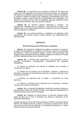 15
Artículo 28.- La inscripción a que se refiere el artículo N° 25º tendrá una
validez de un año calendario, a contar de la fecha que fue emitida. Los interesados
que soliciten la revalidación antes del plazo de vencimiento, deberán acompañar a
su solicitud la patente municipal al día, Certificado de Antecedentes para Fines
Especiales y pagar la tasa de derechos correspondiente. Si el interesado no lo
renovare en la fecha prevista, ésta se considerará caducada, debiendo a futuro
realizar todos los trámites, como una primera inscripción.
Artículo 29.- La Dirección General suspenderá o revocará las
autorizaciones otorgadas para la instalación y funcionamiento de ellas, si se
establece que no se cumplen íntegramente las condiciones que fueron impuestas
para su construcción u operación.
Artículo 30.- Los camiones fábricas o mezcladores de explosivos serán
considerados como plantas móviles y estarán afectos a las disposiciones que
rigen para éstas.
CAPITULO II
De los Permisos para la Fabricación y Armaduría
Artículo 31.- Aprobada la instalación de la fábrica o armaduría, e inscrito en
el registro correspondiente, se solicitará a la Dirección General, la autorización
para fabricar o armar los elementos sujetos a control. Esta autorización será
otorgada, previa aprobación técnica de calidad, otorgada por el Banco de Pruebas
de Chile, mediante la emisión de un Informe Técnico.
Artículo 32.- La solicitud será presentada en dos ejemplares, ante la
Autoridad Fiscalizadora correspondiente, acompañando los siguientes
antecedentes:
a) Número de resolución que autorizó la instalación de la industria e
inscripción anual vigente.
b) Nombre de los artículos que se fabricarán o armarán y procesos de
fabricación, incluyendo las especificaciones técnicas y programa mensual y anual
de producción previsto.
c) Medidas de seguridad para el empleo y manipulación de estos
elementos.
d) Muestras o prototipos de los elementos que se fabricarán o armarán,
incluyendo los envases con rotulación.
Artículo 33.- La Autoridad Fiscalizadora, remitirá las muestras, prototipos y
documentación al Banco de Pruebas de Chile u otro organismo designado por la
Dirección General, para el informe de calidad.
Artículo 34.- Aprobado el informe técnico, la Dirección General emitirá,
dentro del plazo de 15 días, la resolución que autoriza la producción de los
elementos especificados.
Iniciada la producción de los elementos autorizados, la fábrica o armaduría deberá
informar del material producido, vendido o consumido, enviando dentro de los
cinco primeros días del mes siguiente a la Autoridad Fiscalizadora un informe
mensual sobre el movimiento comercial.
 