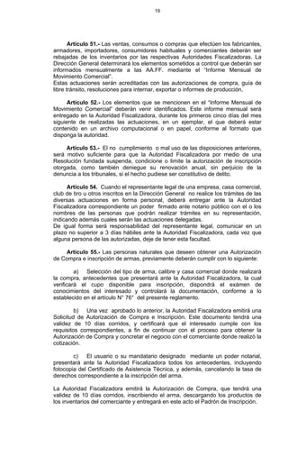 19
Artículo 51.- Las ventas, consumos o compras que efectúen los fabricantes,
armadores, importadores, consumidores habituales y comerciantes deberán ser
rebajadas de los inventarios por las respectivas Autoridades Fiscalizadoras. La
Dirección General determinará los elementos sometidos a control que deberán ser
informados mensualmente a las AA.FF. mediante el “Informe Mensual de
Movimiento Comercial”.
Estas actuaciones serán acreditadas con las autorizaciones de compra, guía de
libre tránsito, resoluciones para internar, exportar o informes de producción.
Artículo 52.- Los elementos que se mencionen en el “Informe Mensual de
Movimiento Comercial” deberán venir identificados. Este informe mensual será
entregado en la Autoridad Fiscalizadora, durante los primeros cinco días del mes
siguiente de realizadas las actuaciones, en un ejemplar, el que deberá estar
contenido en un archivo computacional o en papel, conforme al formato que
disponga la autoridad.
Artículo 53.- El no cumplimiento o mal uso de las disposiciones anteriores,
será motivo suficiente para que la Autoridad Fiscalizadora por medio de una
Resolución fundada suspenda, condicione o limite la autorización de inscripción
otorgada, como también deniegue su renovación anual, sin perjuicio de la
denuncia a los tribunales, si el hecho pudiese ser constitutivo de delito.
Artículo 54. Cuando el representante legal de una empresa, casa comercial,
club de tiro u otros inscritos en la Dirección General no realice los trámites de las
diversas actuaciones en forma personal, deberá entregar ante la Autoridad
Fiscalizadora correspondiente un poder firmado ante notario público con el o los
nombres de las personas que podrán realizar trámites en su representación,
indicando además cuales serán las actuaciones delegadas.
De igual forma será responsabilidad del representante legal, comunicar en un
plazo no superior a 3 días hábiles ante la Autoridad Fiscalizadora, cada vez que
alguna persona de las autorizadas, deje de tener esta facultad.
Artículo 55.- Las personas naturales que deseen obtener una Autorización
de Compra e inscripción de armas, previamente deberán cumplir con lo siguiente:
a) Selección del tipo de arma, calibre y casa comercial donde realizará
la compra, antecedentes que presentará ante la Autoridad Fiscalizadora, la cual
verificará el cupo disponible para inscripción, dispondrá el exámen de
conocimientos del interesado y controlará la documentación, conforme a lo
establecido en el artículo N° 76° del presente reglamento.
b) Una vez aprobado lo anterior, la Autoridad Fiscalizadora emitirá una
Solicitud de Autorización de Compra e Inscripción. Este documento tendrá una
validez de 10 días corridos, y certificará que el interesado cumple con los
requisitos correspondientes, a fin de continuar con el proceso para obtener la
Autorización de Compra y concretar el negocio con el comerciante donde realizó la
cotización.
c) El usuario o su mandatario designado mediante un poder notarial,
presentará ante la Autoridad Fiscalizadora todos los antecedentes, incluyendo
fotocopia del Certificado de Asistencia Técnica, y además, cancelando la tasa de
derechos correspondiente a la inscripción del arma.
La Autoridad Fiscalizadora emitirá la Autorización de Compra, que tendrá una
validez de 10 días corridos, inscribiendo el arma, descargando los productos de
los inventarios del comerciante y entregará en este acto el Padrón de Inscripción.
 