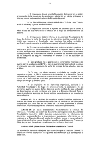 25
1.- El importador deberá tener la Resolución de internar en su poder,
al momento de la llegada de los productos, solicitando un trámite anticipado o
internar en una bodega autorizada por la Dirección General.
2.- La Resolución para Internar servirá como Guía de Libre Tránsito
entre la Aduana y lugar de almacenamiento.
3.- El importador solicitará al Agente de Aduanas que el control o
Aforo Físico de esa mercadería se efectúe en el lugar de almacenamiento de
destino.
4.- El importador deberá informar a la Autoridad Fiscalizadora del
lugar de destino, la fecha de llegada de los elementos sujetos a control, con el
objeto que concurra un fiscalizador para constatar los sellos, embalaje y
verificación que la mercadería recibida corresponda a lo autorizado internar.
5.- En caso de sustracción, deterioro o siniestro del total o parte de la
mercadería, producido durante la travesía desde el extranjero o traslado desde la
aduana, el importador de los elementos, presentará a la Autoridad Fiscalizadora
correspondiente, los Certificados de Averías e informes de aduana o documento
de la compañía de seguros certificando lo anterior, a fin de actualizar las
existencias.
6.- Este producto no se podrá usar ni comercializar mientras no se
cuente con la aprobación del BPCH., para lo cual el importador deberá coordinar
previamente con este organismo, la fecha de entrega de los artículos, para su
análisis.
7.- En caso que algún elemento controlado no cumpla con los
requisitos exigidos, el BPCH. comunicará de inmediato a la Dirección General
debiendo el propietario exportarlos o destruirlos en el plazo de sesenta días a
contar de la fecha que es notificado, permaneciendo almacenado durante ese
tiempo en el lugar que le sea fijado.
8.- El propietario de los elementos importados, solicitará a la
Autoridad Fiscalizadora del lugar de almacenamiento, la destrucción de los
elementos que hayan sufrido daño o deterioro que los inutilice. De esta actuación
se debe levantar un acta remitiendo una copia a la Dirección General. Para el
caso de productos químicos, se deberá solicitar su destrucción a los organismos
especializados.
Artículo 63.- Si la cantidad de elementos sujetos a control solicitados a
Internar es inferior a lo que señala la Resolución de Importación, el saldo podrá
completarse por única vez en un plazo de 120 días posteriores a aquella
internación, requiriéndose para ello una nueva Resolución para internar.
Artículo 64.- En casos excepcionales fundamentados a solicitud del
interesado, y mientras se cursan los documentos correspondientes, la Autoridad
Fiscalizadora respectiva podrá autorizar provisoriamente la internación de
elementos correspondientes a importaciones autorizadas, informando de lo
realizado a la Dirección General, quedando prohibido su uso o comercialización
hasta el trámite final de control de calidad que efectuará el Banco de Pruebas de
Chile, lo cual será demostrado con el respectivo certificado de control.
Artículo 65.- Exportación de Elementos Sometidos a Control
La exportación definitiva o temporal será autorizada por la Dirección General. El
interesado deberá acompañar la siguiente documentación que corresponda a
cada caso.
 
