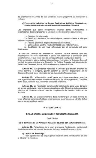 27
de Exportación de Armas de ese Ministerio, la que propondrá su aceptación o
rechazo.
d) Exportación definitiva de Armas, Explosivos, Artificios Pirotécnicos,
Productos Químicos u otros Elementos Sometidos a Control.
Las empresas que están debidamente inscritas como comerciantes y
exportadores, deberán presentar la solicitud con los siguientes documentos:
1.- Solicitud del interesado.
2.- Certificado de control de calidad vigente, correspondiente al lote que
se desea exportar.
3.- Factura proforma, legalizada ante Notario Público.
4.- Certificado de Destino Final autenticado ante Notario Público.
5.- Certificado de uso final refrendado por el consulado del país
destinatario.
La Dirección General de Movilización Nacional deberá verificar que las
exportaciones no sean efectuadas a países con restricción o prohibición para
exportar armas, y que no se trate de armas prohibidas en el país de destino.
Si se comprobare que se trata de algún país con restricción, la Dirección General
remitirá los antecedentes a la Dirección de Política Especial del Ministerio de
Relaciones Exteriores, la que informará las respectivas solicitudes.
Artículo 66.- Las personas naturales o jurídicas que deseen exportar en
forma definitiva o temporal, podrán solicitar el permiso directamente en la
Dirección General, o por intermedio de las Autoridades Fiscalizadoras.
Artículo 67.- La Resolución para Exportar servirá por una sola vez y tendrá
una vigencia de seis meses a contar de la fecha de su otorgamiento. Cumplido
dicho plazo, quedará nula, debiendo solicitarse una nueva.
Artículo 68.- La Resolución para Exportar sólo habilita para sacar del país
las armas, explosivos y elementos consignados en ella. El control de los aspectos
referidos al comercio exterior, son de competencia del Servicio Nacional de
Aduanas.
Artículo 69.- La Dirección General debe mantener por un lapso mínimo de
cinco años los registros referidos a importaciones, exportaciones y tránsito de los
elementos sometidos a control.
V. TITULO QUINTO
DE LAS ARMAS, MUNICIONES Y ELEMENTOS SIMILARES
CAPITULO I
De la definición de las Armas de Fuego de acuerdo con su funcionamiento.
Artículo 70.- Para efectos de la Ley y el presente Reglamento, conforme al
funcionamiento de las mismas, las armas de fuego se clasifican como sigue:
a) Armas de Avancarga
Son aquellas que se cargan por la boca del arma, introduciendo en ella
la pólvora y la munición.
 