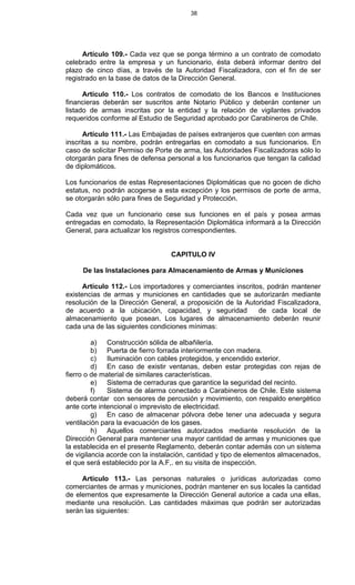 38
Artículo 109.- Cada vez que se ponga término a un contrato de comodato
celebrado entre la empresa y un funcionario, ésta deberá informar dentro del
plazo de cinco días, a través de la Autoridad Fiscalizadora, con el fin de ser
registrado en la base de datos de la Dirección General.
Artículo 110.- Los contratos de comodato de los Bancos e Instituciones
financieras deberán ser suscritos ante Notario Público y deberán contener un
listado de armas inscritas por la entidad y la relación de vigilantes privados
requeridos conforme al Estudio de Seguridad aprobado por Carabineros de Chile.
Artículo 111.- Las Embajadas de países extranjeros que cuenten con armas
inscritas a su nombre, podrán entregarlas en comodato a sus funcionarios. En
caso de solicitar Permiso de Porte de arma, las Autoridades Fiscalizadoras sólo lo
otorgarán para fines de defensa personal a los funcionarios que tengan la calidad
de diplomáticos.
Los funcionarios de estas Representaciones Diplomáticas que no gocen de dicho
estatus, no podrán acogerse a esta excepción y los permisos de porte de arma,
se otorgarán sólo para fines de Seguridad y Protección.
Cada vez que un funcionario cese sus funciones en el país y posea armas
entregadas en comodato, la Representación Diplomática informará a la Dirección
General, para actualizar los registros correspondientes.
CAPITULO IV
De las Instalaciones para Almacenamiento de Armas y Municiones
Artículo 112.- Los importadores y comerciantes inscritos, podrán mantener
existencias de armas y municiones en cantidades que se autorizarán mediante
resolución de la Dirección General, a proposición de la Autoridad Fiscalizadora,
de acuerdo a la ubicación, capacidad, y seguridad de cada local de
almacenamiento que posean. Los lugares de almacenamiento deberán reunir
cada una de las siguientes condiciones mínimas:
a) Construcción sólida de albañilería.
b) Puerta de fierro forrada interiormente con madera.
c) Iluminación con cables protegidos, y encendido exterior.
d) En caso de existir ventanas, deben estar protegidas con rejas de
fierro o de material de similares características.
e) Sistema de cerraduras que garantice la seguridad del recinto.
f) Sistema de alarma conectado a Carabineros de Chile. Este sistema
deberá contar con sensores de percusión y movimiento, con respaldo energético
ante corte intencional o imprevisto de electricidad.
g) En caso de almacenar pólvora debe tener una adecuada y segura
ventilación para la evacuación de los gases.
h) Aquellos comerciantes autorizados mediante resolución de la
Dirección General para mantener una mayor cantidad de armas y municiones que
la establecida en el presente Reglamento, deberán contar además con un sistema
de vigilancia acorde con la instalación, cantidad y tipo de elementos almacenados,
el que será establecido por la A.F,. en su visita de inspección.
Artículo 113.- Las personas naturales o jurídicas autorizadas como
comerciantes de armas y municiones, podrán mantener en sus locales la cantidad
de elementos que expresamente la Dirección General autorice a cada una ellas,
mediante una resolución. Las cantidades máximas que podrán ser autorizadas
serán las siguientes:
 