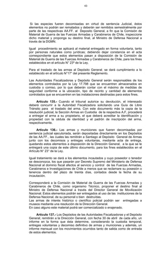 43
Si las especies fueren decomisadas en virtud de sentencia Judicial, éstos
elementos no podrán ser rematados y deberán ser remitidos semestralmente por
parte de las respectivas AA.FF. al Deposito General, a fin que la Comisión de
Material de Guerra de las Fuerzas Armadas y Carabineros de Chile, inspeccione
dicho material y proponga su destino final, al Ministro de Defensa Nacional a
través de la DGMN.
Igual procedimiento se aplicará al material entregado en forma voluntaria, tanto
por personas naturales como jurídicas; debiendo dejar constancia en el acta
correspondiente que estos elementos pasan a disposición de la Comisión de
Material de Guerra de las Fuerzas Armadas y Carabineros de Chile, para los fines
establecidos en el artículo N° 23º de la Ley.
Para el traslado de las armas al Depósito General, se dará cumplimiento a lo
establecido en el artículo N°17° del presente Reglamento.
Las Autoridades Fiscalizadoras y Depósito General serán responsables de los
elementos controlados por la Ley 17.798 que se encuentren almacenados en
custodia o comiso, por lo que deberán contar con el máximo de medidas de
seguridad conforme a la ubicación, tipo de recinto y cantidad de elementos
controlados que se encuentren en las instalaciones destinadas para estos fines.
Artículo 135.- Cuando el tribunal autorice su devolución, el interesado
deberá concurrir a la Autoridad Fiscalizadora solicitando una Guía de Libre
Tránsito para el traslado del arma. Con este documento más la copia de la
resolución judicial, la Sección Armas en Custodia de la respectiva A.F, procederá
a entregar el arma a su propietario, el que deberá acreditar la identificación y
propiedad con la cédula de identidad y el padrón de inscripción del arma,
respectivamente.
Artículo 136.- Las armas y municiones que fueren decomisadas por
sentencia judicial ejecutoriada, serán depositadas directamente en los Depósitos
de las AA.FF., las cuales las remitirán a Santiago al Depósito General de Armas
junto con los decomisos y entregas voluntarias, mediante acta de entrega,
quedando estos elementos a disposición de la Dirección General, a la que se le
entregará una copia de este último documento, para los fines establecidos en el
Artículo N° 23° de la Ley.
Igual tratamiento se dará a los elementos incautados y cuyo poseedor o tenedor
se desconozca, los que pasarán por Decreto Supremo del Ministerio de Defensa
Nacional al dominio fiscal afectos al servicio y control de las Fuerzas Armadas,
Carabineros e Investigaciones de Chile a menos que se reclamare su posesión o
tenencia dentro del plazo de treinta días, contados desde la fecha de su
incautación.
Corresponderá a la Comisión de Material de Guerra de las Fuerzas Armadas y
Carabineros de Chile, como organismo Técnico, proponer el destino final al
Ministro de Defensa Nacional a través del Director General de Movilización
Nacional. Estos elementos podrán ser entregados al uso de las instituciones de la
Defensa Nacional, de su personal o bien destruídas.
Las armas de interés histórico o científico policial podrán ser entregadas a
museos mediante una resolución de la Dirección General.
En caso alguno este material podrá ser comercializado o enajenado.
Artículo 137.- Los Depósitos de las Autoridades Fiscalizadoras y el Depósito
General, remitirán a la Dirección General, con fecha 30 de abril de cada año, un
informe en la forma que ésta determine, considerando la custodia temporal,
entregas voluntarias y decomiso definitivo de armas y municiones y además, un
informe mensual con los movimientos ocurridos tanto de salida como de entrada
de estos elementos.
 