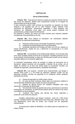 55
CAPITULO XII
De los Coleccionistas
Artículo 184.- Toda persona natural o jurídica que requiera inscribir más de
dos armas de colección, deberá estar previamente inscrita en el registro de
coleccionistas de armas de fuego.
A esta inscripción podrán optar quienes se encuentren en posesión de armas
antiguas o de aquellas que por su valor histórico, diseño especial, línea
secuencial de fabricación, mecanismos especiales u otros aspectos que
merezcan ser calificados como tales. Las armas podrán mantener las
características y estado original de fabricación.
No obstante lo anterior, las armas que sean inscritas para colección deberán
corresponder a las permitidas por la Ley.
Artículo 185.- Para obtener la inscripción, los interesados deberán
acompañar los siguientes antecedentes:
a) Presentar solicitud ante la Autoridad Fiscalizadora respectiva.
b) Certificado de Antecedentes para Fines Especiales.
c) Certificado del Banco de Pruebas de Chile, con el fin de obtener su
exacta identificación, estado de uso y determinar si corresponde a un arma
permitida por la Ley.
Artículo 186.- La Inscripción como Coleccionista deberá ser renovada cada
cinco años contados desde la fecha de la inscripción. Aquellas personas que ya
se encuentran inscritas tendrán un plazo de 180 días para cumplir con los nuevos
requisitos fijados por el presente reglamento.
La Autoridad Fiscalizadora antes de entregar la tarjeta de renovación de la
inscripción, deberá coordinar con el poseedor o tenedor de las armas, con el
objeto de verificar en el bien raíz donde éstas se encuentran inscritas, las
medidas de seguridad, almacenamiento y cantidades autorizadas.
Artículo 187.- Los usuarios inscritos como Coleccionistas, que tengan o
soliciten tener entre 11 y 30 armas de colección, deberán cumplir con las
siguientes medidas mínimas de seguridad en la instalación donde quedarán
guardadas las armas:
a) Puerta de seguridad con doble chapa y llaves.
b) En caso de existir ventanas, deben estar con protección metálica lo
suficientemente resistentes para impedir el acceso de personas.
c) Sistema de alarma sonora con respaldo energético ante corte
intencional o imprevisto de electricidad.
d) Si el domicilio donde se guardan las armas, permanece por períodos
prolongados sin moradores, el coleccionista deberá retirar los cierres a las armas
y guardarlos en forma separada.
e) Cualquier otra medida que permita dar mayor seguridad y
protección a las armas de colección.
Aquellos coleccionistas que deseen mantener entre 30 y 200 armas
inscritas, cantidad máxima por coleccionista para estos fines, deberán contar con
una dependencia como sala de armas, que cumpla con las siguientes
características:
a) Construcción sólida de albañilería, con doble puerta de seguridad con
chapa y llaves.
 