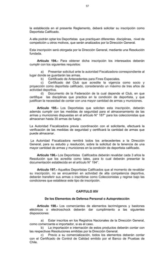 57
la establecida en el presente Reglamento, deberá solicitar su inscripción como
Deportista Calificado.
A ella podrán optar los Deportistas que practiquen diferentes disciplinas, nivel de
competición u otros motivos, que serán analizados por la Dirección General.
Esta inscripción será otorgada por la Dirección General, mediante una Resolución
fundada.
Artículo 194.- Para obtener dicha inscripción los interesados deberán
cumplir con los siguientes requisitos:
a) Presentar solicitud ante la autoridad Fiscalizadora correspondiente al
lugar donde se guardarán las armas.
b) Certificado de Antecedentes para Fines Especiales.
c) Certificado del Club que acredite la vigencia como socio y
proyección como deportista calificado, considerando un máximo de tres años de
actividad deportiva.
d) Documento de la Federación de la cual depende el Club, en que
certifique las disciplinas que practica en la condición de deportista, y que
justifican la necesidad de contar con una mayor cantidad de armas y municiones.
Artículo 195.- Los Deportistas que soliciten esta inscripción, deberán
además cumplir con las medidas de seguridad para el almacenamiento de las
armas y municiones dispuestas en el artículo N° 187° para los coleccionistas que
almacenan hasta 30 armas de fuego.
La Autoridad Fiscalizadora previa coordinación con el solicitante, efectuará la
verificación de las medidas de seguridad y certificará la cantidad de armas que
puede almacenar.
La Autoridad Fiscalizadora remitirá todos los antecedentes a la Dirección
General, para su estudio y resolución, sobre la solicitud de la tenencia de una
mayor cantidad de armas y municiones en la condición de deportista calificado.
Artículo 196.- Los Deportistas Calificados deberán revalidar cada 3 años la
Resolución que los acredita como tales, para lo cual deberán presentar la
documentación establecida en el artículo N° 194°.
Artículo 197.- Aquellos Deportistas Calificados que al momento de revalidar
su inscripción, no se encuentren en actividad de alta competencia deportiva,
deberán transferir sus armas o inscribirse como Coleccionistas y regirse bajo las
condiciones que establece este tipo de inscripción.
CAPITULO XIV
De los Elementos de Defensa Personal o Autoprotección
Articulo 198.- Los comerciantes de elementos lacrimógenos y bastones
eléctricos o electroschock deberán dar cumplimiento a las siguientes
disposiciones:
a) Estar inscritos en los Registros Nacionales de la Dirección General,
como comerciante e importador, si es el caso.
b) La importación e internación de estos productos deberán contar con
las respectivas Resoluciones emitidas por la Dirección General.
c) Previo a su comercialización, todos los elementos deberán contar
con el Certificado de Control de Calidad emitido por el Banco de Pruebas de
Chile.
 