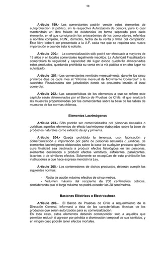 58
Artículo 199.- Los comerciantes podrán vender estos elementos de
autoprotección al público, sin la respectiva Autorización de compra, para lo cual
mantendrán un libro foliado de existencias en forma separada para cada
elemento, en el que consignarán los antecedentes de los compradores, referidos
a nombre completo, RUN., domicilio, fecha de la venta y firma del comprador.
Este libro deberá ser presentado a la A.F. cada vez que se requiera una nueva
importación o cuando ésta lo solicite.
Artículo 200.- La comercialización sólo podrá ser efectuada a mayores de
18 años y en locales comerciales legalmente inscritos. La Autoridad Fiscalizadora
comprobará la seguridad y capacidad del lugar donde quedarán almacenados
estos productos, quedando prohibida su venta en la vía pública o en otro lugar no
autorizado.
Artículo 201.- Los comerciantes remitirán mensualmente, durante los cinco
primeros días de cada mes el “Informe mensual de Movimiento Comercial” a la
Autoridad Fiscalizadora con jurisdicción donde se encuentra inscrito el local
comercial.
Artículo 202.- Las características de los elementos a que se refiere este
capitulo serán determinadas por el Banco de Pruebas de Chile, el que analizará
las muestras proporcionadas por los comerciantes sobre la base de las tablas de
muestreo de las normas chilenas.
Elementos Lacrimógenos
Artículo 203.- Sólo podrán ser comercializados por personas naturales o
Jurídicas aquellos elementos de efecto lacrimógeno elaborados sobre la base de
productos naturales como extracto de ají y pimienta.
Artículo 204.- Queda prohibido la tenencia, uso, fabricación y
comercialización e importación por parte de personas naturales o jurídicas, de
elementos lacrimógenos elaborados sobre la base de cualquier producto químico
cuya finalidad sea destinada a producir efectos fisiológicos en las personas,
elementos destinados a producir efectos vomitivos, asfixiantes, paralizantes,
laxantes o de similares efectos. Solamente se exceptúan de esta prohibición las
instituciones a que hace expresa mención la Ley.
Artículo 205.- Los contenedores de dichos productos, deberán cumplir las
siguientes normas:
- Radio de acción máximo efectivo de cinco metros.
- Volumen máximo del recipiente de 200 centímetros cúbicos,
considerando que el largo máximo no podrá exceder los 20 centímetros.
Bastones Eléctricos o Electroschock
Artículo 206.- El Banco de Pruebas de Chile a requerimiento de la
Dirección General, informará a ésta de las características técnicas de los
productos que serán autorizados para su comercialización.
En todo caso, estos elementos deberán corresponder sólo a aquellos que
permitan reducir al agresor por pérdida o disminución temporal de sus sentidos, y
en ningún caso podrán tener efectos mortales.
 