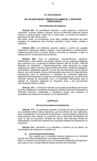 59
VI. TITULO SEXTO
DE LOS EXPLOSIVOS, PRODUCTOS QUIMICOS, Y ARTIFICIOS
PIROTECNICOS
De la Definición de Explosivo
Artículo 207.- Se considerará “explosivo” a toda sustancia o mezcla de
sustancias químicas, sólidas o líquidas, que por la liberación rápida de energía
produce o puede producir, dentro de un cierto radio, un aumento de presión y
generación de calor, llama y ruido.
Del mismo modo, se considerarán como tales, aquellos elementos que sean
cargados con explosivos como bombas, granadas, minas, misiles, cohetes o
cartuchos.
Artículo 208.- Los productos químicos sujetos a control son aquellas
sustancias o elementos sólidos o líquidos, cuya combinación o transformación,
mediante proceso físico o químico, llegue a convertirlo en explosivo, o bien, en
materia prima o componente esencial de éste.
Artículo 209.- Para la clasificación, almacenamiento, transporte,
identificación y otras materias que tengan relación con las sustancias peligrosas
que controla la Ley se aplicará el Decreto Supremo 298 de 25 NOV. 1994 del
Ministerio de Transporte y Telecomunicaciones, sobre transporte de cargas
peligrosas por calles y caminos, Norma Chilena oficial 382 “Sustancias peligrosas,
terminología y clasificación general” y de las Normas Nacionales que de ésta se
deriven, así como también normas internacionales tales como el Código Marítimo
Internacional, para la clasificación y transporte de sustancias peligrosas,
Reglamento de transporte sin riesgo de mercancías peligrosas por vía aérea de la
Dirección General de Aeronáutica Civil y la Normativa Internacional para el
traslado de sustancias peligrosas en transporte aéreo y las convenciones
internacionales sobre la materia.
Artículo 210.- La Dirección General, con la asesoría del Banco de Pruebas
de Chile, establecerá y mantendrá actualizado el listado Nacional de Explosivos y
Productos Químicos, establecerá y actualizará cuando sea necesario, la
equivalencia de explosivos en relación con la dinamita 60%.
CAPITULO I
De los Consumidores de Explosivos
Artículo 211.- Las personas naturales o jurídicas que por la naturaleza de
sus actividades deban utilizar explosivos, para los efectos de este reglamento,
serán consideradas “Consumidores de Explosivos”, quienes deberán presentar la
documentación para solicitar su inscripción ante la Autoridad Fiscalizadora del
lugar en que se encuentren ubicadas las faenas. Esta autoridad enviará los
antecedentes a la Dirección General quien autorizará mediante una Resolución su
inscripción.
Artículo 212.- Atendiendo a la naturaleza y duración de las faenas, los
consumidores de explosivos se clasifican en:
a) Consumidores Ocasionales:
Son aquellos que no necesitan emplear explosivos en su actividad
normal, pero deben emplearlos por circunstancias especiales.
Estos no requieren de inscripción como “Consumidores Habituales de Explosivos”
pero, para su uso y empleo deberán obtener permiso de la Autoridad
 