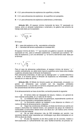 70
K = 5,5 para almacenes de explosivos de superficie y móviles.
K = 2,5 para almacenes de explosivos de superficie con parapetos.
K = 1,5 para almacenes de explosivos subterráneos y enterrados.
Artículo 241.- El espesor mínimo horizontal de tierra “X” expresado en
metros, entre un almacén subterráneo o enterrado y la galería más próxima de
trabajo está dado por la expresión:
3
X = 10,75 . W
g
En la que:
W = peso del explosivo en Kg. equivalente a dinamita.
G = densidad del terreno expresada en tonelada Mt3.
El espesor mínimo de tierra “ Y ” que recubre una galería o socavón de depósito,
expresado en mts., para un almacén subterráneo o enterrado que contiene “ W “
kilos de explosivos, y con una densidad “ g “ en ton/m.3 del terreno está dado por
la fórmula:
3
Y = 2 W - 1
g
Para el caso de almacenes subterráneos, el espesor mínimo de terreno “ y “
medido verticalmente, es válido tanto hacia la superficie como hacia otros túneles
o galerías ubicadas bajo el Almacén de Explosivos.
Para almacenes enterrados, el valor que se obtenga para “ y “ puede reducirse a
la mitad, si el terreno sobre el Almacén de Explosivos es intransitable, o está
cercado en un radio de 25 mts.
Artículo 242.- El Nitrato de Amonio puede ser almacenado, envasado o a
granel, en almacenes que cumplan con los requisitos señalados
precedentemente, o al aire libre en terrenos preparado para tal fin, y siempre que
las características del clima lo permitan.
Si el almacenamiento se hace al aire libre, se tendrá presente lo siguiente:
a) El terreno debe ser despejado de basura, maleza y en general de
todo material combustible, en un radio de 30 metros.
b) La instalación debe contar con pararrayos, especialmente cuando se
trate de zonas expuestas a tempestades eléctricas.
c) La iluminación exterior se instalará a una distancia no inferior a 3
metros del área de almacenamiento o depósito.
d) Según las condiciones climáticas, el nitrato de Amonio se cubrirá con
carpas o techumbre de material liviano, con postación de apoyo de material no
combustible; la techumbre deberá tener una altura de 1,20 metros como mínimo
sobre el nivel del material.
e) No se debe almacenar más de 500 toneladas por sección. Las
secciones deberán estar separadas por cortafuegos cuya altura sobrepase en un
40% la altura de nitrato.
f) El piso del depósito al aire libre puede ser de concreto, madera o
tierra apisonada, lo suficientemente liso para facilitar el barrido, sin junturas en
 