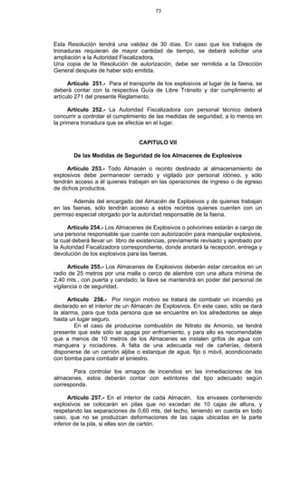 73
Esta Resolución tendrá una validez de 30 días. En caso que los trabajos de
tronaduras requieran de mayor cantidad de tiempo, se deberá solicitar una
ampliación a la Autoridad Fiscalizadora.
Una copia de la Resolución de autorización, debe ser remitida a la Dirección
General después de haber sido emitida.
Artículo 251.- Para el transporte de los explosivos al lugar de la faena, se
deberá contar con la respectiva Guía de Libre Tránsito y dar cumplimiento al
artículo 271 del presente Reglamento.
Artículo 252.- La Autoridad Fiscalizadora con personal técnico deberá
concurrir a controlar el cumplimiento de las medidas de seguridad, a lo menos en
la primera tronadura que se efectúe en el lugar.
CAPITULO VII
De las Medidas de Seguridad de los Almacenes de Explosivos
Artículo 253.- Todo Almacén o recinto destinado al almacenamiento de
explosivos debe permanecer cerrado y vigilado por personal idóneo, y sólo
tendrán acceso a él quienes trabajan en las operaciones de ingreso o de egreso
de dichos productos.
Además del encargado del Almacén de Explosivos y de quienes trabajan
en las faenas, sólo tendrán acceso a estos recintos quienes cuenten con un
permiso especial otorgado por la autoridad responsable de la faena.
Artículo 254.- Los Almacenes de Explosivos o polvorines estarán a cargo de
una persona responsable que cuente con autorización para manipular explosivos,
la cual deberá llevar un libro de existencias, previamente revisado y aprobado por
la Autoridad Fiscalizadora correspondiente, donde anotará la recepción, entrega y
devolución de los explosivos para las faenas.
Artículo 255.- Los Almacenes de Explosivos deberán estar cercados en un
radio de 25 metros por una malla o cerco de alambre con una altura mínima de
2,40 mts., con puerta y candado; la llave se mantendrá en poder del personal de
vigilancia o de seguridad.
Artículo 256.- Por ningún motivo se tratará de combatir un incendio ya
declarado en el interior de un Almacén de Explosivos. En este caso, sólo se dará
la alarma, para que toda persona que se encuentre en los alrededores se aleje
hasta un lugar seguro.
En el caso de producirse combustión de Nitrato de Amonio, se tendrá
presente que este sólo se apaga por enfriamiento, y para ello es recomendable
que a menos de 10 metros de los Almacenes se instalen grifos de agua con
manguera y rociadores. A falta de una adecuada red de cañerías, deberá
disponerse de un camión aljibe o estanque de agua, fijo o móvil, acondicionado
con bomba para combatir el siniestro.
Para controlar los amagos de incendios en las inmediaciones de los
almacenes, estos deberán contar con extintores del tipo adecuado según
corresponda.
Artículo 257.- En el interior de cada Almacén, los envases conteniendo
explosivos se colocarán en pilas que no excedan de 10 cajas de altura, y
respetando las separaciones de 0,60 mts. del techo, teniendo en cuenta en todo
caso, que no se produzcan deformaciones de las cajas ubicadas en la parte
inferior de la pila, si ellas son de cartón.
 