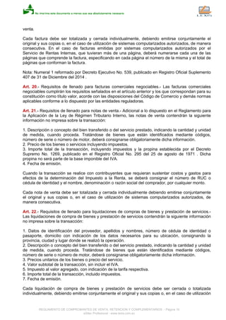 venta.
Cada factura debe ser totalizada y cerrada individualmente, debiendo emitirse conjuntamente el
original y sus copias o, en el caso de utilización de sistemas computarizados autorizados, de manera
consecutiva. En el caso de facturas emitidas por sistemas computarizados autorizados por el
Servicio de Rentas Internas, que tuvieran más de una página, deberá numerarse cada una de las
páginas que comprende la factura, especificando en cada página el número de la misma y el total de
páginas que conforman la factura.
Nota: Numeral 1 reformado por Decreto Ejecutivo No. 539, publicado en Registro Oficial Suplemento
407 de 31 de Diciembre del 2014 .
Art. 20.- Requisitos de llenado para facturas comerciales negociables.- Las facturas comerciales
negociables cumplirán los requisitos señalados en el artículo anterior y los que correspondan para su
constitución como título valor, acorde con las disposiciones del Código de Comercio y demás normas
aplicables conforme a lo dispuesto por las entidades reguladoras.
Art. 21.- Requisitos de llenado para notas de venta.- Adicional a lo dispuesto en el Reglamento para
la Aplicación de la Ley de Régimen Tributario Interno, las notas de venta contendrán la siguiente
información no impresa sobre la transacción:
1. Descripción o concepto del bien transferido o del servicio prestado, indicando la cantidad y unidad
de medida, cuando proceda. Tratándose de bienes que están identificados mediante códigos,
número de serie o número de motor, deberá consignarse obligatoriamente dicha información.
2. Precio de los bienes o servicios incluyendo impuestos.
3. Importe total de la transacción, incluyendo impuestos y la propina establecida por el Decreto
Supremo No. 1269, publicado en el Registro Oficial No. 295 del 25 de agosto de 1971 . Dicha
propina no será parte de la base imponible del IVA.
4. Fecha de emisión.
Cuando la transacción se realice con contribuyentes que requieran sustentar costos y gastos para
efectos de la determinación del Impuesto a la Renta, se deberá consignar el número de RUC o
cédula de identidad y el nombre, denominación o razón social del comprador, por cualquier monto.
Cada nota de venta debe ser totalizada y cerrada individualmente debiendo emitirse conjuntamente
el original y sus copias o, en el caso de utilización de sistemas computarizados autorizados, de
manera consecutiva.
Art. 22.- Requisitos de llenado para liquidaciones de compras de bienes y prestación de servicios.-
Las liquidaciones de compra de bienes y prestación de servicios contendrán la siguiente información
no impresa sobre la transacción:
1. Datos de identificación del proveedor, apellidos y nombres, número de cédula de identidad o
pasaporte, domicilio con indicación de los datos necesarios para su ubicación, consignando la
provincia, ciudad y lugar donde se realizó la operación.
2. Descripción o concepto del bien transferido o del servicio prestado, indicando la cantidad y unidad
de medida, cuando proceda. Tratándose de bienes que están identificados mediante códigos,
número de serie o número de motor, deberá consignarse obligatoriamente dicha información.
3. Precios unitarios de los bienes o precio del servicio.
4. Valor subtotal de la transacción, sin incluir el IVA.
5. Impuesto al valor agregado, con indicación de la tarifa respectiva.
6. Importe total de la transacción, incluido impuestos.
7. Fecha de emisión.
Cada liquidación de compra de bienes y prestación de servicios debe ser cerrada o totalizada
individualmente, debiendo emitirse conjuntamente el original y sus copias o, en el caso de utilización
REGLAMENTO DE COMPROBANTES DE VENTA, RETENCION Y COMPLEMENTARIOS - Página 10
eSilec Profesional - www.lexis.com.ec
 