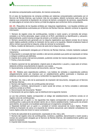 de sistemas computarizados autorizados, de manera consecutiva.
En el caso de liquidaciones de compras emitidas por sistemas computarizados autorizados por el
Servicio de Rentas Internas, que tuvieran más de una página, deberá numerarse cada una de las
páginas que comprende la liquidación de compra de bienes y prestación de servicios, especificando
en cada página el número de la misma y el total de páginas que conforman dicho comprobante.
Art. 23.- Requisitos de los tiquetes emitidos por máquinas registradoras.- Los tiquetes emitidos por
máquinas registradoras autorizadas por el Servicio de Rentas Internas, deberán contener la siguiente
información:
1. Número de registro único de contribuyentes, nombre o razón social y el domicilio del emisor,
completo o en forma abreviada, según conste en el RUC, permitiendo su identificación y ubicación.
Adicionalmente, podrá incluirse el lugar de emisión y el nombre comercial.
2. Número secuencial auto generado por la máquina registradora que deberá constar de al menos
cuatro dígitos pudiendo omitirse la impresión de los ceros a la izquierda. Deberá emplearse hasta el
último número que permita la máquina, antes de reiniciar la numeración.
3. Marca, modelo de fabricación y número de serie de la máquina registradora.
4. Número de autorización otorgada por el Servicio de Rentas Internas, incluido mediante cualquier
mecanismo.
5. Descripción o concepto del bien vendido o del servicio prestado que podrá ser expresado en letras
o códigos numéricos pre definidos.
6. Importe de la venta o del servicio prestado, pudiendo constar de manera desglosada el impuesto.
7. Fecha y hora de emisión.
8. Destino opcional de los ejemplares: original para el adquirente o usuario y copia para el emisor,
debiendo emitirse conjuntamente el original y sus copias.
9. Opcionalmente, la denominación del documento, esto es "Tiquete.
Art. 24.- Boletos para espectáculos públicos.- Los boletos de entradas a espectáculos públicos
obligatoriamente serán pre impresos por un establecimiento gráfico autorizado o impresos por
sistemas computarizados autorizados y contendrán los siguientes requisitos:
1. Número, día, mes y año de la autorización de impresión del documento, otorgado por el Servicio
de Rentas Internas.
2. Número del registro único de contribuyentes del emisor.
3. Apellidos y nombres, denominación o razón social del emisor, en forma completa o abreviada
conforme conste en el RUC.
4. Denominación del documento: "Boleto".
5. Numeración de quince dígitos, que se distribuirá de la siguiente manera:
a) Los tres primeros dígitos corresponden al código del establecimiento, conforme consta en el
registro único de contribuyentes;
b) Separados por un guión (-), los siguientes tres dígitos corresponden al código asignado por el
contribuyente a cada punto de emisión dentro de un mismo establecimiento. Cada punto de emisión
será distinto, de acuerdo a la localidad autorizada por el organismo competente; y,
c) Separado también por un guión (-), constará el número secuencial de nueve dígitos. Podrán
omitirse la impresión de ceros a la izquierda de números secuencial, pero deberán completarse los
nueve dígitos antes de iniciar la nueva numeración.
6. Fecha de caducidad de la autorización, expresada en día, mes y año.
7. Número del registro único de contribuyentes, nombres y apellidos, denominación o razón social y
número de autorización otorgado por el Servicio de Rentas Internas, del establecimiento gráfico que
realizó la impresión.
8. Importe total incluido impuestos.
REGLAMENTO DE COMPROBANTES DE VENTA, RETENCION Y COMPLEMENTARIOS - Página 11
eSilec Profesional - www.lexis.com.ec
 