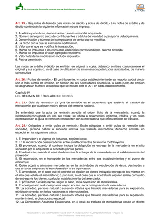 Art. 25.- Requisitos de llenado para notas de crédito y notas de débito.- Las notas de crédito y de
débito contendrán la siguiente información no pre impresa:
1. Apellidos y nombres, denominación o razón social del adquirente.
2. Número del registro único de contribuyentes o cédula de identidad o pasaporte del adquirente.
3. Denominación y número del comprobante de venta que se modifica.
4. La razón por la que se efectúa la modificación.
5. Valor por el que se modifica la transacción.
6. Monto del impuesto a los consumos especiales correspondiente, cuando proceda.
7. Monto del impuesto al valor agregado respectivo.
8. Valor total de la modificación incluido impuestos.
9. Fecha de emisión.
Las notas de crédito y débito se emitirán en original y copia, debiendo emitirse conjuntamente el
original y sus copias o, en el caso de utilización de sistemas computarizados autorizados, de manera
consecutiva.
Art. 26.- Puntos de emisión.- El contribuyente, en cada establecimiento de su negocio, podrá ubicar
uno o más puntos de emisión, en función de sus necesidades operativas. A cada punto de emisión
se asignará un número secuencial que se iniciará con el 001, en cada establecimiento.
Capítulo IV
DEL REGIMEN DE TRASLADO DE BIENES
Art. 27.- Guía de remisión.- La guía de remisión es el documento que sustenta el traslado de
mercaderías por cualquier motivo dentro del territorio nacional.
Se entenderá que la guía de remisión acredita el origen lícito de la mercadería, cuando la
información consignada en ella sea veraz, se refiera a documentos legítimos, válidos, y los datos
expresados en la guía de remisión concuerden con la mercadería que efectivamente se traslade.
Art. 28.- Obligados a emitir guías de remisión.- Están obligados a emitir guías de remisión toda
sociedad, persona natural o sucesión indivisa que traslade mercadería, debiendo emitirlas en
especial en los siguientes casos:
1. El importador o el Agente de Aduanas, según el caso.
2. En la movilización de mercaderías entre establecimientos del mismo contribuyente.
3. El proveedor, cuando el contrato incluya la obligación de entrega de la mercadería en el sitio
señalado por el adquirente o acordado por las partes.
4. El adquirente, cuando el contrato determine la entrega de la mercadería en el establecimiento del
proveedor.
5. El exportador, en el transporte de las mercaderías entre sus establecimientos y el puerto de
embarque.
6. Quien acopia o almacena mercaderías en las actividades de recolección de éstas, destinadas a
una o varias empresas de transformación o de exportación.
7. El arrendador, en el caso que el contrato de alquiler de bienes incluya la entrega de los mismos en
el sitio que señale el arrendatario; o, por este, en el caso que el contrato de alquiler señale como sitio
de entrega de los bienes, cualquier establecimiento del arrendador.
8. El proveedor o el adquirente, según el caso, en la devolución de mercaderías.
9. El consignatario o el consignante, según el caso, en la consignación de mercaderías.
10. La sociedad, persona natural o sucesión indivisa que traslade mercaderías para su exposición,
exhibición o venta, en ferias nacionales o internacionales.
11. La sociedad, persona natural o sucesión indivisa que traslade mercaderías para su reparación,
mantenimiento u otro proceso especial.
12. La Corporación Aduanera Ecuatoriana, en el caso de traslado de mercaderías desde un distrito
REGLAMENTO DE COMPROBANTES DE VENTA, RETENCION Y COMPLEMENTARIOS - Página 12
eSilec Profesional - www.lexis.com.ec
 