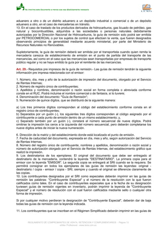 aduanero a otro o de un distrito aduanero a un depósito industrial o comercial o de un depósito
aduanero a otro, en el caso de mercaderías en tránsito.
13. En el caso de traslado de los productos derivados de hidrocarburos, gas licuado de petróleo, gas
natural y biocombustibles, adquiridos a las sociedades o personas naturales debidamente
autorizadas por la Dirección Nacional de Hidrocarburos, la guía de remisión solo podrá ser emitida
por PETROCOMERCIAL o por los sujetos de control que efectúen la venta, que fueren designados
observando principios de generalidad mediante acuerdo ministerial, por parte del Ministerio de
Recursos Naturales no Renovables.
Supletoriamente, la guía de remisión deberá ser emitida por el transportista cuando quien remita la
mercadería carezca de establecimiento de emisión en el punto de partida del transporte de las
mercancías, así como en el caso que las mercancías sean transportadas por empresas de transporte
público regular y no se haya emitido la guía por el remitente de las mercancías.
Art. 29.- Requisitos pre impresos de la guía de remisión.- Las guías de remisión tendrán la siguiente
información pre impresa relacionada con el emisor:
1. Número, día, mes y año de la autorización de impresión del documento, otorgado por el Servicio
de Rentas Internas;
2. Número de registro único de contribuyentes;
3. Apellidos y nombres, denominación o razón social en forma completa o abreviada conforme
conste en el RUC. Podrá incluirse el nombre comercial o de fantasía, si lo tuviere;
4. Denominación del documento: "Guía de Remisión";
5. Numeración de quince dígitos, que se distribuirá de la siguiente manera:
a) Los tres primeros dígitos corresponden al código del establecimiento conforme consta en el
registro único de contribuyentes;
b) Separados por un guión (-), los siguientes tres dígitos corresponden al código asignado por el
contribuyente a cada punto de emisión dentro de un mismo establecimiento; y,
c) Separado también por un guión (-), constará el número secuencial de nueve dígitos. Podrá
omitirse la impresión los ceros a la izquierda del número secuencial, pero deberán completarse los
nueve dígitos antes de iniciar la nueva numeración.
6. Dirección de la matriz y del establecimiento donde está localizado el punto de emisión.
7. Fecha de caducidad del documento, expresada en día, mes y año, según autorización del Servicio
de Rentas Internas.
8. Número del registro único de contribuyente, nombres y apellidos, denominación o razón social y
número de autorización otorgado por el Servicio de Rentas Internas, del establecimiento gráfico que
realizó la impresión.
9. Los destinatarios de los ejemplares: El original del documento que debe ser entregado al
destinatario de la mercadería, contendrá la leyenda "DESTINATARIO". La primera copia para el
emisor con la leyenda "EMISOR". La segunda copia se entregará al SRI cuando se la requiera. Se
permitirá consignar en todos los ejemplares de las guías de remisión las leyendas: original -
destinatario / copia - emisor / copia - SRI, siempre y cuando el original se diferencie claramente de
las copias.
10. Los contribuyentes designados por el SRI como especiales deberán imprimir en las guías de
remisión las palabras: "Contribuyente Especial" y el número de la resolución con la que fueron
calificados como tales. En el caso de contribuyentes especiales que a la fecha de su designación
tuviesen guías de remisión vigentes en inventario, podrán imprimir la leyenda de "Contribuyente
Especial" y el número de resolución con el cual fueron calificados mediante sello o cualquier otra
forma de impresión.
Si por cualquier motivo perdieran la designación de "Contribuyente Especial", deberán dar de baja
todas las guías de remisión con la leyenda indicada.
11. Los contribuyentes que se inscriban en el Régimen Simplificado deberán imprimir en las guías de
REGLAMENTO DE COMPROBANTES DE VENTA, RETENCION Y COMPLEMENTARIOS - Página 13
eSilec Profesional - www.lexis.com.ec
 