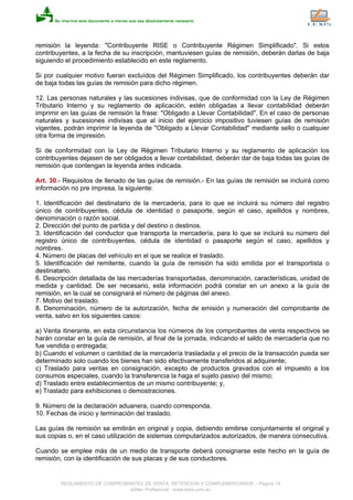 remisión la leyenda: "Contribuyente RISE o Contribuyente Régimen Simplificado". Si estos
contribuyentes, a la fecha de su inscripción, mantuviesen guías de remisión, deberán darlas de baja
siguiendo el procedimiento establecido en este reglamento.
Si por cualquier motivo fueran excluídos del Régimen Simplificado, los contribuyentes deberán dar
de baja todas las guías de remisión para dicho régimen.
12. Las personas naturales y las sucesiones indivisas, que de conformidad con la Ley de Régimen
Tributario Interno y su reglamento de aplicación, estén obligadas a llevar contabilidad deberán
imprimir en las guías de remisión la frase: "Obligado a Llevar Contabilidad". En el caso de personas
naturales y sucesiones indivisas que al inicio del ejercicio impositivo tuviesen guías de remisión
vigentes, podrán imprimir la leyenda de "Obligado a Llevar Contabilidad" mediante sello o cualquier
otra forma de impresión.
Si de conformidad con la Ley de Régimen Tributario Interno y su reglamento de aplicación los
contribuyentes dejasen de ser obligados a llevar contabilidad, deberán dar de baja todas las guías de
remisión que contengan la leyenda antes indicada.
Art. 30.- Requisitos de llenado de las guías de remisión.- En las guías de remisión se incluirá como
información no pre impresa, la siguiente:
1. Identificación del destinatario de la mercadería, para lo que se incluirá su número del registro
único de contribuyentes, cédula de identidad o pasaporte, según el caso, apellidos y nombres,
denominación o razón social.
2. Dirección del punto de partida y del destino o destinos.
3. Identificación del conductor que transporta la mercadería, para lo que se incluirá su número del
registro único de contribuyentes, cédula de identidad o pasaporte según el caso, apellidos y
nombres.
4. Número de placas del vehículo en el que se realice el traslado.
5. Identificación del remitente, cuando la guía de remisión ha sido emitida por el transportista o
destinatario.
6. Descripción detallada de las mercaderías transportadas, denominación, características, unidad de
medida y cantidad. De ser necesario, esta información podrá constar en un anexo a la guía de
remisión, en la cual se consignará el número de páginas del anexo.
7. Motivo del traslado.
8. Denominación, número de la autorización, fecha de emisión y numeración del comprobante de
venta, salvo en los siguientes casos:
a) Venta itinerante, en esta circunstancia los números de los comprobantes de venta respectivos se
harán constar en la guía de remisión, al final de la jornada, indicando el saldo de mercadería que no
fue vendida o entregada;
b) Cuando el volumen o cantidad de la mercadería trasladada y el precio de la transacción pueda ser
determinado solo cuando los bienes han sido efectivamente transferidos al adquirente;
c) Traslado para ventas en consignación, excepto de productos gravados con el impuesto a los
consumos especiales, cuando la transferencia la haga el sujeto pasivo del mismo;
d) Traslado entre establecimientos de un mismo contribuyente; y,
e) Traslado para exhibiciones o demostraciones.
9. Número de la declaración aduanera, cuando corresponda.
10. Fechas de inicio y terminación del traslado.
Las guías de remisión se emitirán en original y copia, debiendo emitirse conjuntamente el original y
sus copias o, en el caso utilización de sistemas computarizados autorizados, de manera consecutiva.
Cuando se emplee más de un medio de transporte deberá consignarse este hecho en la guía de
remisión, con la identificación de sus placas y de sus conductores.
REGLAMENTO DE COMPROBANTES DE VENTA, RETENCION Y COMPLEMENTARIOS - Página 14
eSilec Profesional - www.lexis.com.ec
 