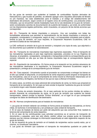 En las guías de remisión que sustenten el traslado de combustibles líquidos derivados de
hidrocarburos y gas licuado de petróleo, se deberán agregar como requisitos adicionales de llenado
no pre impresos, las rutas establecidas para el traslado y el código del establecimiento del
destinatario del producto, según conste en el registro único de contribuyentes. Los productos antes
indicados, que se encuentren siendo trasladados fuera de la ruta declarada en la guía de remisión,
serán considerados carentes de documentación de sustento del traslado y, por ende, de conformidad
con las disposiciones legales pertinentes, serán incautados, sin perjuicio de las demás acciones que
correspondan.
Art. 31.- Transporte de bienes importados a consumo.- Una vez cumplidas con todas las
formalidades aduaneras que permiten la nacionalización de los bienes importados a consumo, el
propietario, consignatario o consignante, según el caso, o el transportista contratado para el efecto,
emitirá la guía de remisión, sin cuyo requisito, la Corporación Aduanera Ecuatoriana, CAE no
permitirá la salida de las mercaderías.
La CAE verificará la emisión de la guía de remisión y receptará una copia de esta, que adjuntará a
los documentos que sustenten la nacionalización.
Art. 32.- Transporte de mercaderías importadas bajo regímenes especiales.- Para el transporte de
las mercaderías ingresadas al país bajo regímenes especiales, previstos en la Ley Orgánica de
Aduanas, el propietario, consignatario, consignante o transportista emitirá la correspondiente guía de
remisión indicando en ella que se trata de bienes importados bajo el correspondiente régimen
especial.
Art. 33.- Exportación de mercaderías.- En forma previa a la recepción en los recintos aduaneros de
las mercaderías destinadas a la exportación, la Corporación Aduanera Ecuatoriana exigirá la
presentación y entrega de la correspondiente guía de remisión.
Art. 34.- Caso especial.- Unicamente cuando el proveedor se comprometa a entregar los bienes en
el sitio que señale el adquirente, el comprobante de venta respectivo podrá amparar el transporte de
las mercaderías, caso en el cual el comprobante de venta incluirá la información relacionada con el
punto de partida y de llegada y las fechas en las que se vaya a efectuar el traslado.
En estos casos, se emitirá una copia adicional del comprobante de venta, la misma que amparará el
transporte de la mercadería. En tal copia se hará constar la leyenda "sustitutiva de guía de remisión"
y no tendrá ningún valor tributario adicional.
Art. 35.- Puntos de emisión itinerantes.- En el caso particular de los puntos móviles de ventas y
emisión itinerante de comprobantes de venta, en la guía de remisión que sustente los bienes
transportados, deberá constar la leyenda "Emisor Itinerante", en el lugar en el que corresponde
consignar los datos de identificación del destinatario.
Art. 36.- Normas complementarias para el traslado de mercaderías:
1. Las guías de remisión deberán ser emitidas en forma previa al traslado de mercaderías, en forma
nítida, sin tachones ni enmendaduras y ser portada por cada unidad de transporte.
2. En el caso de traslado de bienes por parte del adquirente que sea consumidor final, bastará la
tenencia del comprobante de venta respectivo.
3. En el caso de los contribuyentes cuya actividad económica es el servicio de transporte de
documentos y paquetes, para ese solo efecto, podrán utilizar sus propias guías de transporte
siempre que las mismas contengan la información especificada en este reglamento respecto de las
guías de remisión.
4. No se requerirá de guías de remisión en el traslado de recipientes vacíos cuando estos, por sí
mismos, no constituyan mercadería.
5. Las guías de remisión que sustenten el transporte de mercaderías quedarán en poder del
REGLAMENTO DE COMPROBANTES DE VENTA, RETENCION Y COMPLEMENTARIOS - Página 15
eSilec Profesional - www.lexis.com.ec
 