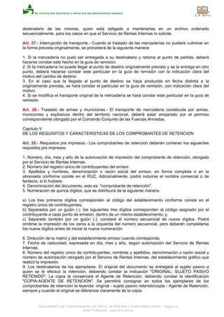 destinatario de las mismas, quien está obligado a mantenerlas en un archivo ordenado
secuencialmente, para los casos en que el Servicio de Rentas Internas lo solicite.
Art. 37.- Interrupción de transporte.- Cuando el traslado de las mercaderías no pudiere culminar en
la forma prevista originalmente, se procederá de la siguiente manera:
1. Si la mercadería no pudo ser entregada a su destinatario y retorna al punto de partida, deberá
hacerse constar este hecho en la guía de remisión.
2. Si la mercadería no puede llegar al punto de destino originalmente previsto y se la entrega en otro
punto, deberá hacerse constar este particular en la guía de remisión con la indicación clara del
motivo del cambio de destino.
3. En el caso que la llegada al punto de destino se haya producido en fecha distinta a la
originalmente prevista, se hará constar el particular en la guía de remisión, con indicación clara del
motivo.
4. Si se modifica el transporte original de la mercadería se hará constar este particular en la guía de
remisión.
Art. 38.- Traslado de armas y municiones.- El transporte de mercadería constituida por armas,
municiones y explosivos dentro del territorio nacional, deberá estar amparado por el permiso
correspondiente otorgado por el Comando Conjunto de las Fuerzas Armadas.
Capítulo V
DE LOS REQUISITOS Y CARACTERISTICAS DE LOS COMPROBANTES DE RETENCION
Art. 39.- Requisitos pre impresos.- Los comprobantes de retención deberán contener los siguientes
requisitos pre impresos:
1. Número, día, mes y año de la autorización de impresión del comprobante de retención, otorgado
por el Servicio de Rentas Internas.
2. Número del registro único de contribuyentes del emisor.
3. Apellidos y nombres, denominación o razón social del emisor, en forma completa o en la
abreviada conforme conste en el RUC. Adicionalmente, podrá incluirse el nombre comercial o de
fantasía, si lo hubiere.
4. Denominación del documento, esto es: "comprobante de retención".
5. Numeración de quince dígitos, que se distribuirá de la siguiente manera:
a) Los tres primeros dígitos corresponden al código del establecimiento conforme consta en el
registro único de contribuyentes;
b) Separados por un guión (-), los siguientes tres dígitos corresponden al código asignado por el
contribuyente a cada punto de emisión, dentro de un mismo establecimiento; y,
c) Separado también por un guión (-), constará el número secuencial de nueve dígitos. Podrá
omitirse la impresión de los ceros a la izquierda del número secuencial, pero deberán completarse
los nueve dígitos antes de iniciar la nueva numeración.
6. Dirección de la matriz y del establecimiento emisor cuando corresponda.
7. Fecha de caducidad, expresada en día, mes y año, según autorización del Servicio de Rentas
Internas.
8. Número del registro único de contribuyentes, nombres y apellidos, denominación o razón social y
número de autorización otorgado por el Servicio de Rentas Internas, del establecimiento gráfico que
realizó la impresión.
9. Los destinatarios de los ejemplares. El original del documento se entregará al sujeto pasivo a
quien se le efectuó la retención, debiendo constar la indicación "ORIGINAL: SUJETO PASIVO
RETENIDO". La copia la conservará el Agente de Retención, debiendo constar la identificación
"COPIA-AGENTE DE RETENCION". Se permitirá consignar en todos los ejemplares de los
comprobantes de retención la leyenda: original - sujeto pasivo retenido/copia - Agente de Retención,
siempre y cuando el original se diferencie claramente de la copia.
REGLAMENTO DE COMPROBANTES DE VENTA, RETENCION Y COMPLEMENTARIOS - Página 16
eSilec Profesional - www.lexis.com.ec
 
