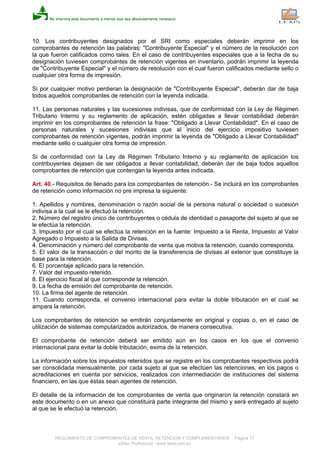 10. Los contribuyentes designados por el SRI como especiales deberán imprimir en los
comprobantes de retención las palabras: "Contribuyente Especial" y el número de la resolución con
la que fueron calificados como tales. En el caso de contribuyentes especiales que a la fecha de su
designación tuviesen comprobantes de retención vigentes en inventario, podrán imprimir la leyenda
de "Contribuyente Especial" y el número de resolución con el cual fueron calificados mediante sello o
cualquier otra forma de impresión.
Si por cualquier motivo perdieran la designación de "Contribuyente Especial", deberán dar de baja
todos aquellos comprobantes de retención con la leyenda indicada.
11. Las personas naturales y las sucesiones indivisas, que de conformidad con la Ley de Régimen
Tributario Interno y su reglamento de aplicación, estén obligadas a llevar contabilidad deberán
imprimir en los comprobantes de retención la frase: "Obligado a Llevar Contabilidad". En el caso de
personas naturales y sucesiones indivisas que al inicio del ejercicio impositivo tuviesen
comprobantes de retención vigentes, podrán imprimir la leyenda de "Obligado a Llevar Contabilidad"
mediante sello o cualquier otra forma de impresión.
Si de conformidad con la Ley de Régimen Tributario Interno y su reglamento de aplicación los
contribuyentes dejasen de ser obligados a llevar contabilidad, deberán dar de baja todos aquellos
comprobantes de retención que contengan la leyenda antes indicada.
Art. 40.- Requisitos de llenado para los comprobantes de retención.- Se incluirá en los comprobantes
de retención como información no pre impresa la siguiente:
1. Apellidos y nombres, denominación o razón social de la persona natural o sociedad o sucesión
indivisa a la cual se le efectuó la retención.
2. Número del registro único de contribuyentes o cédula de identidad o pasaporte del sujeto al que se
le efectúa la retención.
3. Impuesto por el cual se efectúa la retención en la fuente: Impuesto a la Renta, Impuesto al Valor
Agregado o Impuesto a la Salida de Divisas.
4. Denominación y número del comprobante de venta que motiva la retención, cuando corresponda.
5. El valor de la transacción o del monto de la transferencia de divisas al exterior que constituye la
base para la retención.
6. El porcentaje aplicado para la retención.
7. Valor del impuesto retenido.
8. El ejercicio fiscal al que corresponde la retención.
9. La fecha de emisión del comprobante de retención.
10. La firma del agente de retención.
11. Cuando corresponda, el convenio internacional para evitar la doble tributación en el cual se
ampara la retención.
Los comprobantes de retención se emitirán conjuntamente en original y copias o, en el caso de
utilización de sistemas computarizados autorizados, de manera consecutiva.
El comprobante de retención deberá ser emitido aún en los casos en los que el convenio
internacional para evitar la doble tributación, exima de la retención.
La información sobre los impuestos retenidos que se registre en los comprobantes respectivos podrá
ser consolidada mensualmente, por cada sujeto al que se efectúen las retenciones, en los pagos o
acreditaciones en cuenta por servicios, realizados con intermediación de instituciones del sistema
financiero, en las que éstas sean agentes de retención.
El detalle de la información de los comprobantes de venta que originaron la retención constará en
este documento o en un anexo que constituirá parte integrante del mismo y será entregado al sujeto
al que se le efectuó la retención.
REGLAMENTO DE COMPROBANTES DE VENTA, RETENCION Y COMPLEMENTARIOS - Página 17
eSilec Profesional - www.lexis.com.ec
 
