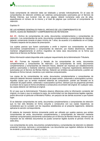 Cada comprobante de retención debe ser totalizado y cerrado individualmente. En el caso de
comprobantes de retención emitidos por sistemas computarizados autorizados por el Servicio de
Rentas Internas, que tuvieran más de una página, deberá numerarse cada una de ellas,
especificando el número de la misma y el total de páginas que conforman el comprobante de
retención.
Capítulo VI
DE LAS NORMAS GENERALES PARA EL ARCHIVO DE LOS COMPROBANTES DE
VENTA, GUIAS DE REMISION Y COMPROBANTES DE RETENCION
Art. 41.- Archivo de comprobantes de venta, documentos complementarios y comprobantes de
retención.- Los comprobantes de venta, documentos complementarios y comprobantes de retención,
deberán conservarse durante el plazo mínimo de 7 años, de acuerdo a lo establecido en el Código
Tributario respecto de los plazos de prescripción.
Los sujetos pasivos que fueren autorizados a emitir e imprimir sus comprobantes de venta,
documentos complementarios o comprobantes de retención, por medios electrónicos, deberán
mantener obligatoriamente el archivo magnético de todos esos documentos en la forma que
determine el Servicio de Rentas Internas.
Dicha información estará disponible ante cualquier requerimiento de la Administración Tributaria.
Art. 42.- Formas de impresión y llenado de los comprobantes de venta, documentos
complementarios y comprobantes de retención.- Los comprobantes de venta, documentos
complementarios y comprobantes de retención físicos, deberán ser impresos por establecimientos
gráficos autorizados o mediante sistemas computarizados o máquinas registradoras debidamente
autorizadas por el Servicio de Rentas Internas. Deberán ser emitidos secuencialmente y podrán ser
llenados en forma manual, mecánica o por sistemas computarizados.
Las copias de los comprobantes de venta, documentos complementarios y comprobantes de
retención deberán llenarse mediante el empleo de papel carbón, carbonado o autocopiativo químico.
Aquellas copias que se emitan mediante sistemas de computación, podrán ser llenadas sin la
utilización de papel carbón, carbonado o autocopiativo químico, siempre que los programas permitan
la emisión de la copia en forma simultánea o consecutiva a la emisión del original. En cualquier caso,
las copias deberán ser idénticas al original.
En el caso que la Administración Tributaria observe diferencias entre la información constante del
original y la copia o que no existiere la copia, de conformidad con las disposiciones legales vigentes,
podrá denunciar el particular al Ministerio Público, sin perjuicio de las demás acciones a que hubiere
lugar.
Si se detectan comprobantes de venta, documentos complementarios o comprobantes de retención
que no han sido llenados en forma conjunta o consecutiva con sus copias respectivas, se
considerará que no cumplen con los requisitos establecidos en el presente reglamento, debiendo
aplicarse la sanción correspondiente.
El sistema de impresión térmica únicamente podrá ser utilizado por sujetos pasivos que emitan
comprobantes de venta, documentos complementarios y comprobantes de retención mediante
sistemas computarizados previamente autorizados por el Servicio de Rentas Internas, siempre que la
impresión de los referidos documentos se pueda conservar legible durante el período mínimo de
siete años.
Los comprobantes de venta, documentos complementarios y comprobantes de retención no deberán
presentar borrones, tachones o enmendaduras. Los documentos que registren defectos de llenado
se anularán y archivarán en original y copias.
REGLAMENTO DE COMPROBANTES DE VENTA, RETENCION Y COMPLEMENTARIOS - Página 18
eSilec Profesional - www.lexis.com.ec
 