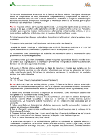 En los casos expresamente autorizados por el Servicio de Rentas Internas, los sujetos pasivos que
emitan los comprobantes de venta, documentos complementarios y comprobantes de retención, a
través de sistemas computarizados o medios electrónicos, no tendrán la obligación de emitir copias
de dichos documentos, siempre que mantengan la información relativa a los mismos, por un plazo
mínimo de siete años desde su emisión.
Art. 43.- Tiquetes emitidos por máquinas registradoras.- Las máquinas registradoras que emitan los
tiquetes a los que se refiere este reglamento deberán ser exclusivamente del tipo de "programa
cerrado", que no permita realizar modificaciones o alteraciones en los tiquetes emitidos, ni en su
copia, cinta de auditoría o cinta testigo, ni en la impresión de los reportes de ventas.
En todos los casos las máquinas registradoras deben imprimir el tiquete en original y copia de forma
simultánea.
El programa debe garantizar que los datos de control no puedan ser alterados.
La copia del tiquete constituye la cinta testigo o de auditoría. De manera adicional a la copia del
tiquete pueden emitirse otras utilizando papel carbonado o autocopiativo químico.
No se considera como cinta testigo o de auditoría a los reportes de ventas o resúmenes de venta
que emiten las máquinas registradoras.
Los contribuyentes que estén autorizados a utilizar máquinas registradoras deberán reportar todos
los cambios que se produzcan a la información previamente consignada al solicitar la autorización,
dentro de los ocho días siguientes al suceso.
El Servicio de Rentas Internas autorizará los tipos de máquinas y marcas que cumplan con los
requisitos técnicos previstos en este artículo y el proceso para aprobar su utilización, así mismo
podrá retirar la autorización de los tipos de máquinas y marcas que no cumplan con los requisitos
técnicos o se hallen obsoletos.
Capítulo VII
DE LOS ESTABLECIMIENTOS GRAFICOS AUTORIZADOS
Art. 44.- Autorizaciones a los establecimientos gráficos.- El Servicio de Rentas Internas autorizará a
cada uno de los establecimientos gráficos, para que impriman comprobantes de venta, documentos
complementarios y comprobantes de retención, siempre que cumplan con los siguientes requisitos:
1. Tener como actividad económica la impresión de documentos. Dicha información deberá estar
consignada en el registro único de contribuyentes.
2. Ser propietario o arrendatario exclusivo de la maquinaria que utilice para los trabajos de impresión,
mediante sistema offset, tipográfico u otros que el Servicio de Rentas Internas autorice
expresamente. La maquinaria deberá mantenerse en los establecimientos declarados por el
solicitante.
3. Haber presentado sus declaraciones tributarias, sus anexos cuando corresponda y realizado el
pago de las obligaciones declaradas.
4. Que la información proporcionada en el Registro Unico de Contribuyentes, sea la verificada por la
Administración Tributaria.
5. Disponer de línea telefónica, fax y correo electrónico. Los números de teléfono y fax, así como la
dirección de correo electrónico deberán constar en el Registro Unico de Contribuyentes.
6. Tener acceso a sistemas de cómputo e internet.
La autorización otorgada a los establecimientos gráficos se mantendrá en vigencia, siempre y
cuando estos cumplan con los requisitos señalados en este artículo y con las obligaciones y deberes
formales previstos en el Código Tributario, Ley de Régimen Tributario Interno y demás normativa
REGLAMENTO DE COMPROBANTES DE VENTA, RETENCION Y COMPLEMENTARIOS - Página 19
eSilec Profesional - www.lexis.com.ec
 
