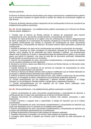 tributaria pertinente.
El Servicio de Rentas Internas está facultado para otorgar autorizaciones a establecimientos gráficos
que se encuentren ubicados en lugares donde no existan los medios de comunicación exigidos en
este artículo.
El Servicio de Rentas Internas pondrá a disposición de los contribuyentes la forma de consulta de los
establecimientos gráficos autorizados.
Art. 45.- De las obligaciones.- Los establecimientos gráficos autorizados por el Servicio de Rentas
Internas estarán obligados a:
1. Tramitar ante el Servicio de Rentas Internas la solicitud de autorización para imprimir
comprobantes de venta, documentos complementarios y comprobantes de retención.
2. Verificar los datos pertinentes en el registro único de contribuyentes e imprimir obligatoriamente
los datos consignados en la autorización de impresión otorgada por el Servicio de Rentas Internas,
de aquellos contribuyentes que soliciten la impresión de comprobantes de venta, documentos
complementarios y comprobantes de retención. Se podrán imprimir datos adicionales a solicitud del
contribuyente.
3. Verificar la identidad y los datos de los contribuyentes que solicitan la autorización de impresión.
4. Imprimir y conservar en orden cronológico la autorización otorgada por el Servicio de Rentas
Internas, como respaldo de las solicitudes que hayan tramitado y obtenido. Las autorizaciones
deberán estar firmadas por el dueño o representante legal del establecimiento gráfico y por el sujeto
pasivo que solicitó la impresión. Una copia de cada tipo de documento autorizado, debidamente
firmado también se archivará junto con la solicitud.
5. Imprimir los comprobantes de venta, documentos complementarios y comprobantes de retención
con los requisitos señalados en este reglamento.
6. Declarar en la forma y plazos que determine el Servicio de Rentas Internas, la información sobre
los trabajos realizados.
7. Expedir facturas por la prestación de los servicios de impresión de comprobantes de venta,
documentos complementarios y de retención.
8. Informar al Servicio de Rentas Internas sobre cualquier modificación que se hubiere efectuado en
los equipos o establecimientos declarados para obtener la autorización.
9. Informar al Servicio de Rentas Internas sobre el hurto, robo, extravío o destrucción de documentos
impresos y no entregados al cliente, presentando la documentación justificativa pertinente.
10. Cumplir oportunamente con sus obligaciones y deberes formales previstos en el Código
Tributario, la Ley de Régimen Tributario Interno y demás leyes y reglamentos tributarios.
11. Cumplir permanentemente con los requisitos por los cuales fueron calificados como
establecimientos gráficos autorizados.
Art. 46.- De las prohibiciones.- Los establecimientos gráficos autorizados no podrán:
1. Imprimir comprobantes de venta, documentos complementarios y comprobantes de retención a
contribuyentes que no hayan sido autorizados por el Servicio de Rentas Internas.
2. Reponer documentos del contribuyente que le hubieren sido robados, extraviados o estén
deteriorados.
3. Ceder a terceros a cualquier título o subcontratar, el trabajo de impresión que se le hubiere
encomendado.
4. Imprimir comprobantes de venta, documentos complementarios y comprobantes de retención que
hayan sido declarados como no impresos por el establecimiento gráfico.
5. Imprimir comprobantes de venta, documentos complementarios y comprobantes de retención que
no hayan sido solicitados expresamente por el contribuyente.
6. Entregar tardíamente la información sobre trabajos de impresión realizados.
7. Presentar información incompleta o con errores, sobre trabajos de impresión realizados.
8. Consignar datos distintos a aquellos que sirvieron para la obtención de cada autorización de
impresión.
REGLAMENTO DE COMPROBANTES DE VENTA, RETENCION Y COMPLEMENTARIOS - Página 20
eSilec Profesional - www.lexis.com.ec
 