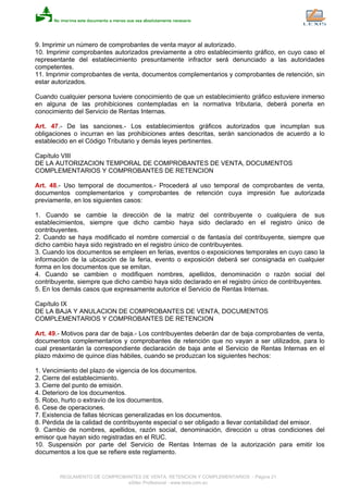 9. Imprimir un número de comprobantes de venta mayor al autorizado.
10. Imprimir comprobantes autorizados previamente a otro establecimiento gráfico, en cuyo caso el
representante del establecimiento presuntamente infractor será denunciado a las autoridades
competentes.
11. Imprimir comprobantes de venta, documentos complementarios y comprobantes de retención, sin
estar autorizados.
Cuando cualquier persona tuviere conocimiento de que un establecimiento gráfico estuviere inmerso
en alguna de las prohibiciones contempladas en la normativa tributaria, deberá ponerla en
conocimiento del Servicio de Rentas Internas.
Art. 47.- De las sanciones.- Los establecimientos gráficos autorizados que incumplan sus
obligaciones o incurran en las prohibiciones antes descritas, serán sancionados de acuerdo a lo
establecido en el Código Tributario y demás leyes pertinentes.
Capítulo VIII
DE LA AUTORIZACION TEMPORAL DE COMPROBANTES DE VENTA, DOCUMENTOS
COMPLEMENTARIOS Y COMPROBANTES DE RETENCION
Art. 48.- Uso temporal de documentos.- Procederá al uso temporal de comprobantes de venta,
documentos complementarios y comprobantes de retención cuya impresión fue autorizada
previamente, en los siguientes casos:
1. Cuando se cambie la dirección de la matriz del contribuyente o cualquiera de sus
establecimientos, siempre que dicho cambio haya sido declarado en el registro único de
contribuyentes.
2. Cuando se haya modificado el nombre comercial o de fantasía del contribuyente, siempre que
dicho cambio haya sido registrado en el registro único de contribuyentes.
3. Cuando los documentos se empleen en ferias, eventos o exposiciones temporales en cuyo caso la
información de la ubicación de la feria, evento o exposición deberá ser consignada en cualquier
forma en los documentos que se emitan.
4. Cuando se cambien o modifiquen nombres, apellidos, denominación o razón social del
contribuyente, siempre que dicho cambio haya sido declarado en el registro único de contribuyentes.
5. En los demás casos que expresamente autorice el Servicio de Rentas Internas.
Capítulo IX
DE LA BAJA Y ANULACION DE COMPROBANTES DE VENTA, DOCUMENTOS
COMPLEMENTARIOS Y COMPROBANTES DE RETENCION
Art. 49.- Motivos para dar de baja.- Los contribuyentes deberán dar de baja comprobantes de venta,
documentos complementarios y comprobantes de retención que no vayan a ser utilizados, para lo
cual presentarán la correspondiente declaración de baja ante el Servicio de Rentas Internas en el
plazo máximo de quince días hábiles, cuando se produzcan los siguientes hechos:
1. Vencimiento del plazo de vigencia de los documentos.
2. Cierre del establecimiento.
3. Cierre del punto de emisión.
4. Deterioro de los documentos.
5. Robo, hurto o extravío de los documentos.
6. Cese de operaciones.
7. Existencia de fallas técnicas generalizadas en los documentos.
8. Pérdida de la calidad de contribuyente especial o ser obligado a llevar contabilidad del emisor.
9. Cambio de nombres, apellidos, razón social, denominación, dirección u otras condiciones del
emisor que hayan sido registradas en el RUC.
10. Suspensión por parte del Servicio de Rentas Internas de la autorización para emitir los
documentos a los que se refiere este reglamento.
REGLAMENTO DE COMPROBANTES DE VENTA, RETENCION Y COMPLEMENTARIOS - Página 21
eSilec Profesional - www.lexis.com.ec
 