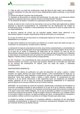 11. Falta de retiro, por parte del contribuyente, luego del plazo de tres meses, de los trabajos de
impresión solicitados. En este caso será el mismo establecimiento gráfico autorizado, el que solicite
la baja.
12. Cambio del régimen impositivo del contribuyente.
13. Impresión de documentos sin solicitud del contribuyente. En este caso, el contribuyente deberá
presentar la respectiva denuncia y reportar el hecho a la Administración Tributaria.
14. No utilización de boletos o entradas en el espectáculo público para el que fueron autorizados.
Cuando se trate de robo o hurto de los documentos a los que se refiere este reglamento se deberá
presentar la denuncia correspondiente, de conformidad con las disposiciones del Código de
Procedimiento Penal, no obstante, la sola presentación de la denuncia no exime al sujeto pasivo de
sus responsabilidades.
La denuncia, además de cumplir con los requisitos legales, deberá hacer referencia a los
documentos robados o hurtados, especificando el tipo de documento y su numeración.
En el caso de extravío de los documentos el contribuyente deberá dar aviso escrito, a la autoridad
detallándolos en su totalidad.
El sujeto pasivo destruirá los documentos que estando en su poder hayan sido dados de baja y su
numeración, en consecuencia, no podrá volver a utilizarse.
La declaración de baja de comprobantes de venta, documentos complementarios y comprobantes de
retención no eximen al contribuyente de la responsabilidad por la circulación posterior de los mismos,
en el caso de no acatar la disposición de destrucción de los mismos. En caso de que la
Administración detectare que los comprobantes no fueron dados de baja de acuerdo con lo dispuesto
en este artículo, el contribuyente será sancionado de conformidad con el Código Tributario, la Ley de
Régimen Tributario Interno y demás normas correspondientes.
Art. 50.- Anulación.- Los comprobantes de venta, documentos complementarios y comprobantes de
retención emitidos con errores y que hayan sido anulados, deberán ser conservados por siete años
en los archivos del contribuyente en original, junto con todas las copias, y ordenados
cronológicamente.
DISPOSICIONES GENERALES
PRIMERA.- Para efectos de justificación por parte del adquirente, de costos y gastos o crédito
tributario, los sujetos pasivos que hayan emitido tiquetes u otros comprobantes de venta que no
permitan tal justificación, están obligados a canjearlos por otros que, permitiendo la identificación del
adquirente, sirvan para justificar costos y gastos o crédito tributario. El comedimiento de esta
infracción y de las demás infracciones a este reglamento podrá ser establecido por fedatarios
fiscales, aplicando, de ser el caso, las normas de procedimiento establecidas en la disposición
general séptima de la Ley para la Reforma de las Finanzas Públicas.
SEGUNDA.- En los procesos de control de inventarios, adquisiciones y transporte de mercaderías, el
funcionario competente levantará el acta probatoria en la que dé fe de la infracción cometida, en
base a la que se emitirá la resolución de incautación provisional por parte del funcionario competente
o de aquel a quien este hubiere delegado, con la que se procederá a notificar a la persona que se
encuentre en tenencia de los bienes. Si esta se negare a firmar la notificación o por cualquier motivo
no se pudiere notificar al infractor, se dejará constancia del hecho, se aprehenderá la mercadería y
se procederá a notificar conforme a lo previsto en el Código Tributario para estos casos.
La facultad de resolver el abandono o la incautación definitiva o devolución de las mercaderías
incautadas provisionalmente, la ejercerán los funcionarios expresamente delegados para el efecto
por el Director del Servicio de Rentas Internas.
REGLAMENTO DE COMPROBANTES DE VENTA, RETENCION Y COMPLEMENTARIOS - Página 22
eSilec Profesional - www.lexis.com.ec
 