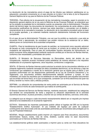 La devolución de las mercaderías previo el pago de los tributos que debieron satisfacerse en su
adquisición, procederá únicamente en el caso previsto en la letra i) de la letra d) de la Disposición
General Séptima de la Ley para la Reforma de las Finanzas Públicas.
TERCERA.- Para efectos de la recuperación de las mercaderías incautadas, según lo previsto en la
disposición general séptima de la Ley para la Reforma de las Finanzas Públicas, se entenderá que
se ha probado la propiedad de la mercadería cuando se presenten ante la Administración Tributaria
dentro del término legal, los documentos de importación, los comprobantes de venta válidos u otros
documentos justificativos de dominio, siempre que estos describan y concuerden con el detalle y
características de la mercadería incautada. La devolución de la mercadería procederá sobre la base
de la prueba aportada, y se ordenará mediante resolución debidamente motivada del funcionario
competente.
En el caso de que la Administración Tributaria, una vez que ha emitido su resolución y que esta se
encuentre firme y ejecutoriada, de considerar que existen indicios de la existencia de un delito,
deberá poner en conocimiento de la autoridad competente.
CUARTA.- Para la transferencia de gas licuado de petróleo, se incorporará como requisito adicional
de llenado en todo comprobante de venta que se emitiere, el número de la cédula de identidad o
ciudadanía del adquirente. Para el caso de combustibles líquidos derivados de hidrocarburos, se
podrá incorporar dicha obligatoriedad mediante resolución emitida por el Servicio de Rentas Internas,
conforme a las necesidades y prioridades del control.
QUINTA.- El Ministerio de Recursos Naturales no Renovables, dentro del ámbito de sus
competencias, mediante acuerdo ministerial podrá establecer de manera adicional a los requisitos
establecidos en el presente reglamento, otros requisitos, condiciones o exigencias.
SEXTA.- El Servicio de Rentas Internas podrá autorizar la emisión de los documentos referidos en el
presente reglamento mediante mensajes de datos (modalidad electrónica), en los términos y bajo las
condiciones que establezca a través de la resolución general que se expida para el efecto y que
guardará conformidad con las disposiciones pertinentes de la Ley de Comercio Electrónico y su
reglamento. Los documentos emitidos electrónicamente deberán contener y cumplir, en esa
modalidad, con todos los requisitos que se establecen en este reglamento para aquellos documentos
que se emitan de forma física, en lo que corresponda, constarán con la firma electrónica de quien los
emita y tendrán su mismo valor y efectos jurídicos.
SEPTIMA.- La utilización de comprobantes de venta podrá ser autorizada por el Servicio de Rentas
Internas sobre el monto de cada transacción que realice el contribuyente.
El Director General del Servicio de Rentas Internas, mediante resolución, establecerá las categorías
que tendrán los comprobantes de venta y asignará su utilización dependiendo de la actividad
económica del emisor, el precio promedio y volumen de sus ventas de bienes y servicios, entre otros.
La categoría que se otorgue a cada documento necesariamente deberá ser un requisito pre impreso
adicional a los establecidos en el presente reglamento.
OCTAVA.- Solamente las imprentas autorizadas podrán utilizar el logotipo del SRI con la leyenda
"Establecimiento Gráfico Autorizado". El uso indebido del logotipo por parte de cualquier
contribuyente será denunciado ante las autoridades pertinentes por encontrarse este protegido por la
Ley de Propiedad Intelectual.
NOVENA.- Ningún establecimiento podrá imprimir y/o negociar para fines educativos, documentos
denominados: factura, recibo, nota de venta, etcétera, cuando estos no sean documentos
autorizados por el Servicio de Rentas Internas.
Los establecimientos gráficos están autorizados a imprimir para su venta con fines educativos los
REGLAMENTO DE COMPROBANTES DE VENTA, RETENCION Y COMPLEMENTARIOS - Página 23
eSilec Profesional - www.lexis.com.ec
 