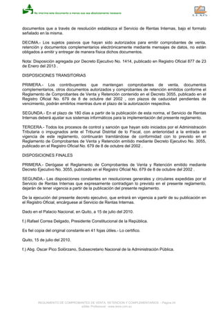 documentos que a través de resolución establezca el Servicio de Rentas Internas, bajo el formato
señalado en la misma.
DECIMA.- Los sujetos pasivos que hayan sido autorizados para emitir comprobantes de venta,
retención y documentos complementarios electrónicamente mediante mensajes de datos, no están
obligados a emitir y entregar de manera física dichos documentos.
Nota: Disposición agregada por Decreto Ejecutivo No. 1414, publicado en Registro Oficial 877 de 23
de Enero del 2013 .
DISPOSICIONES TRANSITORIAS
PRIMERA.- Los contribuyentes que mantengan comprobantes de venta, documentos
complementarios, otros documentos autorizados y comprobantes de retención emitidos conforme el
Reglamento de Comprobantes de Venta y Retención contenido en el Decreto 3055, publicado en el
Registro Oficial No. 679 de 8 de octubre del 2002 , con plazos de caducidad pendientes de
vencimiento, podrán emitirlos mientras dure el plazo de la autorización respectiva.
SEGUNDA.- En el plazo de 180 días a partir de la publicación de esta norma, el Servicio de Rentas
Internas deberá ajustar sus sistemas informáticos para la implementación del presente reglamento.
TERCERA.- Todos los procesos de control y sanción que hayan sido iniciados por el Administración
Tributaria o impugnados ante el Tribunal Distrital de lo Fiscal, con anterioridad a la entrada en
vigencia de este reglamento, continuarán tramitándose de conformidad con lo previsto en el
Reglamento de Comprobantes de Venta y Retención emitido mediante Decreto Ejecutivo No. 3055,
publicado en el Registro Oficial No. 679 de 8 de octubre del 2002 .
DISPOSICIONES FINALES
PRIMERA.- Derógase el Reglamento de Comprobantes de Venta y Retención emitido mediante
Decreto Ejecutivo No. 3055, publicado en el Registro Oficial No. 679 de 8 de octubre del 2002 .
SEGUNDA.- Las disposiciones constantes en resoluciones generales y circulares expedidas por el
Servicio de Rentas Internas que expresamente contradigan lo previsto en el presente reglamento,
dejarán de tener vigencia a partir de la publicación del presente reglamento.
De la ejecución del presente decreto ejecutivo, que entrará en vigencia a partir de su publicación en
el Registro Oficial, encárguese al Servicio de Rentas Internas.
Dado en el Palacio Nacional, en Quito, a 15 de julio del 2010.
f.) Rafael Correa Delgado, Presidente Constitucional de la República.
Es fiel copia del original constante en 41 fojas útiles.- Lo certifico.
Quito, 15 de julio del 2010.
f.) Abg. Oscar Pico Solórzano, Subsecretario Nacional de la Administración Pública.
REGLAMENTO DE COMPROBANTES DE VENTA, RETENCION Y COMPLEMENTARIOS - Página 24
eSilec Profesional - www.lexis.com.ec
 