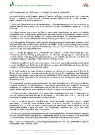 gráficos autorizados, en los términos y condiciones del presente reglamento.
Los sujetos pasivos también podrán solicitar al Servicio de Rentas Internas la autorización para que
dichos documentos puedan emitirse mediante sistemas computarizados, en los términos y
condiciones que establezca dicha entidad.
El Servicio de Rentas Internas autorizará la utilización de máquinas registradoras para la emisión de
tiquetes, siempre que correspondan a las marcas y modelos previamente calificados por dicha
institución.
Los sujetos pasivos que tengan autorización para emitir comprobantes de venta, documentos
complementarios y comprobantes de retención, mediante sistemas computarizados, podrán solicitar
autorización para la emisión y entrega de comprobantes impresos por establecimientos gráficos
autorizados, para cuando se requiera la emisión de estos, por cualquier circunstancia.
Los sujetos pasivos autorizados a emitir tiquetes de máquinas registradoras deben, además, contar
obligatoriamente con facturas o notas de venta autorizadas, las que deberán entregar al adquirente
del bien o servicio, con los datos que lo identifiquen como tal, cuando lo solicite, para justificar sus
deducciones del impuesto sobre la renta.
Art. 6.- Período de vigencia de la autorización para imprimir y emitir comprobantes de venta,
documentos complementarios y comprobantes de retención.- El período de vigencia de los
comprobantes de venta, documentos complementarios y comprobantes de retención, será de un año
para los sujetos pasivos, cuando cumplan las condiciones siguientes:
1. Haber presentado sus declaraciones tributarias y sus anexos cuando corresponda, y realizado el
pago de las obligaciones declaradas o, de mantener concesión de facilidades para el pago de ellas,
no estar en mora de las correspondientes cuotas.
2. No tener pendiente de pago, deuda firme alguna, por tributos administrados por el Servicio de
Rentas Internas, multas e intereses provenientes de los mismos. Se exceptúan de esta disposición
los casos en los cuales exista un convenio de facilidades de pago o se haya iniciado un recurso de
revisión de oficio o a insinuación del contribuyente en relación al acto administrativo que contenga la
obligación en firme.
Por consiguiente, se mantendrán vigentes dentro del plazo autorizado por el SRI, los comprobantes
de venta, documentos complementarios y comprobantes de retención, aún cuando se encuentren
pendientes de resolución las impugnaciones en vía judicial o administrativa, presentadas por los
sujetos pasivos, por las que no se encuentren en firme los respectivos actos administrativos.
3. Que la información proporcionada por el sujeto pasivo en el Registro Unico de Contribuyentes, en
caso de comprobación realizada por la Administración Tributaria, sea correcta, conforme a lo
establecido en la Ley de Registro Unico de Contribuyentes.
El Servicio de Rentas Internas, cuando el sujeto pasivo no hubiere presentado y pagado cuando
corresponda, durante el último semestre alguna declaración, autorizará la impresión de los
documentos con un plazo de vigencia improrrogable de tres meses, tiempo dentro del cual el
contribuyente deberá cumplir con todas sus obligaciones pendientes. En ningún caso esta
autorización podrá otorgarse de forma consecutiva.
La autorización de los documentos referidos en el presente reglamento, mediante mensajes de datos
firmados electrónicamente, será por cada comprobante, mismo que se validará en línea, de acuerdo
a lo establecido en la resolución que para el efecto emitirá el Servicio de Rentas Internas.
Nota: Tercer inciso del numeral 3. sustituido por Decreto Ejecutivo No. 1063, publicado en Registro
Oficial 651 de 1 de Marzo del 2012 .
REGLAMENTO DE COMPROBANTES DE VENTA, RETENCION Y COMPLEMENTARIOS - Página 3
eSilec Profesional - www.lexis.com.ec
 