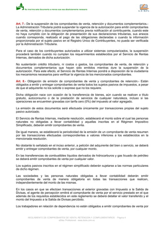 Art. 7.- De la suspensión de los comprobantes de venta, retención y documentos complementarios.-
La Administración Tributaria podrá suspender la vigencia de la autorización para emitir comprobantes
de venta, retención y documentos complementarios previa notificación al contribuyente, cuando este
no haya cumplido con la obligación de presentación de sus declaraciones tributarias, sus anexos
cuando corresponda, realizado el pago de las obligaciones declaradas o cuando la información
proporcionada por el sujeto pasivo en el Registro Unico de Contribuyentes, no pueda ser verificada
por la Administración Tributaria.
Para el caso de los contribuyentes autorizados a utilizar sistemas computarizados, la suspensión
procederá también cuando no cumplan los requerimientos establecidos por el Servicio de Rentas
Internas, derivados de dicha autorización.
No sustentarán crédito tributario, ni costos o gastos, los comprobantes de venta, de retención y
documentos complementarios que hayan sido emitidos mientras dure la suspensión de la
autorización. Para este efecto, el Servicio de Rentas Internas pondrá a disposición de la ciudadanía
los mecanismos necesarios para verificar la vigencia de los mencionados comprobantes.
Art. 8.- Obligación de emisión de comprobantes de venta y comprobantes de retención.- Están
obligados a emitir y entregar comprobantes de venta todos los sujetos pasivos de impuestos, a pesar
de que el adquirente no los solicite o exprese que no los requiere.
Dicha obligación nace con ocasión de la transferencia de bienes, aún cuando se realicen a título
gratuito, autoconsumo o de la prestación de servicios de cualquier naturaleza, incluso si las
operaciones se encuentren gravadas con tarifa cero (0%) del impuesto al valor agregado.
La emisión de estos documentos será efectuada únicamente por transacciones propias del sujeto
pasivo autorizado.
El Servicio de Rentas Internas, mediante resolución, establecerá el monto sobre el cual las personas
naturales no obligadas a llevar contabilidad y aquellas inscritas en el Régimen Impositivo
Simplificado, deberán emitir comprobantes de venta.
De igual manera, se establecerá la periodicidad de la emisión de un comprobante de venta resumen
por las transacciones efectuadas correspondientes a valores inferiores a los establecidos en la
mencionada resolución.
No obstante lo señalado en el inciso anterior, a petición del adquirente del bien o servicio, se deberá
emitir y entregar comprobantes de venta, por cualquier monto.
En las transferencias de combustibles líquidos derivados de hidrocarburos y gas licuado de petróleo
se deberá emitir comprobantes de venta por cualquier valor.
Los sujetos pasivos inscritos en el régimen simplificado deberán sujetarse a las normas particulares
de dicho régimen.
Las sociedades y las personas naturales obligadas a llevar contabilidad deberán emitir
comprobantes de venta de manera obligatoria en todas las transacciones que realicen,
independientemente del monto de las mismas.
En los casos en que se efectúen transacciones al exterior gravadas con Impuesto a la Salida de
Divisas, el agente de percepción emitirá el comprobante de venta por el servicio prestado en el que
además de los requisitos establecidos en este reglamento se deberá detallar el valor transferido y el
monto del Impuesto a la Salida de Divisas percibido.
Los trabajadores en relación de dependencia no están obligados a emitir comprobantes de venta por
REGLAMENTO DE COMPROBANTES DE VENTA, RETENCION Y COMPLEMENTARIOS - Página 4
eSilec Profesional - www.lexis.com.ec
 