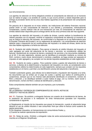 sus remuneraciones.
Los agentes de retención en forma obligatoria emitirán el comprobante de retención en el momento
que se realice el pago o se acredite en cuenta, lo que ocurra primero y estará disponible para la
entrega al proveedor dentro de los cinco días hábiles siguientes al de presentación del comprobante
de venta.
Sin perjuicio de lo dispuesto en el inciso anterior, las instituciones del sistema financiero nacional,
podrán emitir un solo comprobante de retención a sus clientes y proveedores, individualmente
considerados, cuando realicen más de una transacción por mes. El comprobante de retención así
emitido deberá estar disponible para la entrega dentro de los cinco primeros días del mes siguiente.
Los agentes de retención del impuesto a la salida de divisas, cuando realicen la transferencia de
valores gravados con el impuesto, emitirán el respectivo comprobante de retención al momento en
que se realice la retención del impuesto, de conformidad a lo dispuesto en la Ley Reformatoria para
la Equidad Tributaria del Ecuador y en su reglamento de aplicación. Los comprobantes de retención
deberán estar a disposición de los contribuyentes del impuesto a la salida de divisas, dentro de los
dos días hábiles siguientes a la fecha de retención.
Art. 9.- Sustento del crédito tributario.- Para ejercer el derecho al crédito tributario del impuesto al
valor agregado por parte del adquirente de los bienes o servicios, se considerarán válidas las
facturas, liquidaciones de compras de bienes y prestación de servicios y los documentos detallados
en el Art. 4 de este reglamento, siempre que se identifique al comprador mediante su número de
RUC, nombre o razón social, denominación o nombres y apellidos, se haga constar por separado el
impuesto al valor agregado y se cumplan con los demás requisitos establecidos en este reglamento.
Art. 10.- Sustento de costos y gastos.- Para sustentar costos y gastos del adquirente de bienes o
servicios, a efectos de la determinación y liquidación del impuesto a la renta, se considerarán como
comprobantes válidos los determinados en este reglamento, siempre que cumplan con los requisitos
establecidos en el mismo y permitan una identificación precisa del adquirente o beneficiario.
También sustentarán gastos, para efectos de la determinación y liquidación del impuesto a la renta,
los documentos que se emitan por el pago de cuotas o aportes que realice el contribuyente a
condominios, siempre que en los mismos esté plenamente identificado el condominio, número de
RUC y dirección, y se identifique también a quien realiza el pago, con su nombre, razón social o
denominación, número de RUC o cédula de identificación y dirección.
Estos comprobantes deberán también ser pre impresos y pre numerados.
CAPITULO II
DE LA EMISION Y ENTREGA DE COMPROBANTES DE VENTA, NOTAS DE
CREDITO Y NOTAS DE DEBITO
Art. 11.- Facturas.- Se emitirán y entregarán facturas con ocasión de la transferencia de bienes, de
la prestación de servicios o la realización de otras transacciones gravadas con impuestos,
considerando lo siguiente:
a) Desglosando el importe de los impuestos que graven la transacción, cuando el adquirente tenga
derecho al uso de crédito tributario o sea consumidor final que utilice la factura como sustento de
gastos personales;
b) Sin desglosar impuestos, en transacciones con consumidores finales; y,
c) Cuando se realicen operaciones de exportación.
Art. 12.- Notas de venta.- Emitirán y entregarán notas de venta exclusivamente los contribuyentes
inscritos en el Régimen Simplificado.
REGLAMENTO DE COMPROBANTES DE VENTA, RETENCION Y COMPLEMENTARIOS - Página 5
eSilec Profesional - www.lexis.com.ec
 