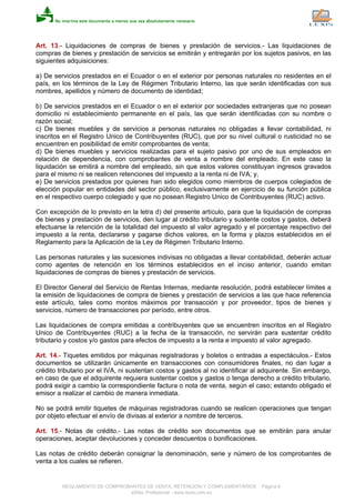 Art. 13.- Liquidaciones de compras de bienes y prestación de servicios.- Las liquidaciones de
compras de bienes y prestación de servicios se emitirán y entregarán por los sujetos pasivos, en las
siguientes adquisiciones:
a) De servicios prestados en el Ecuador o en el exterior por personas naturales no residentes en el
país, en los términos de la Ley de Régimen Tributario Interno, las que serán identificadas con sus
nombres, apellidos y número de documento de identidad;
b) De servicios prestados en el Ecuador o en el exterior por sociedades extranjeras que no posean
domicilio ni establecimiento permanente en el país, las que serán identificadas con su nombre o
razón social;
c) De bienes muebles y de servicios a personas naturales no obligadas a llevar contabilidad, ni
inscritos en el Registro Unico de Contribuyentes (RUC), que por su nivel cultural o rusticidad no se
encuentren en posibilidad de emitir comprobantes de venta;
d) De bienes muebles y servicios realizadas para el sujeto pasivo por uno de sus empleados en
relación de dependencia, con comprobantes de venta a nombre del empleado. En este caso la
liquidación se emitirá a nombre del empleado, sin que estos valores constituyan ingresos gravados
para el mismo ni se realicen retenciones del impuesto a la renta ni de IVA; y,
e) De servicios prestados por quienes han sido elegidos como miembros de cuerpos colegiados de
elección popular en entidades del sector público, exclusivamente en ejercicio de su función pública
en el respectivo cuerpo colegiado y que no posean Registro Unico de Contribuyentes (RUC) activo.
Con excepción de lo previsto en la letra d) del presente artículo, para que la liquidación de compras
de bienes y prestación de servicios, den lugar al crédito tributario y sustente costos y gastos, deberá
efectuarse la retención de la totalidad del impuesto al valor agregado y el porcentaje respectivo del
impuesto a la renta, declararse y pagarse dichos valores, en la forma y plazos establecidos en el
Reglamento para la Aplicación de la Ley de Régimen Tributario Interno.
Las personas naturales y las sucesiones indivisas no obligadas a llevar contabilidad, deberán actuar
como agentes de retención en los términos establecidos en el inciso anterior, cuando emitan
liquidaciones de compras de bienes y prestación de servicios.
El Director General del Servicio de Rentas Internas, mediante resolución, podrá establecer límites a
la emisión de liquidaciones de compra de bienes y prestación de servicios a las que hace referencia
este artículo, tales como montos máximos por transacción y por proveedor, tipos de bienes y
servicios, número de transacciones por período, entre otros.
Las liquidaciones de compra emitidas a contribuyentes que se encuentren inscritos en el Registro
Unico de Contribuyentes (RUC) a la fecha de la transacción, no servirán para sustentar crédito
tributario y costos y/o gastos para efectos de impuesto a la renta e impuesto al valor agregado.
Art. 14.- Tiquetes emitidos por máquinas registradoras y boletos o entradas a espectáculos.- Estos
documentos se utilizarán únicamente en transacciones con consumidores finales, no dan lugar a
crédito tributario por el IVA, ni sustentan costos y gastos al no identificar al adquirente. Sin embargo,
en caso de que el adquirente requiera sustentar costos y gastos o tenga derecho a crédito tributario,
podrá exigir a cambio la correspondiente factura o nota de venta, según el caso; estando obligado el
emisor a realizar el cambio de manera inmediata.
No se podrá emitir tiquetes de máquinas registradoras cuando se realicen operaciones que tengan
por objeto efectuar el envío de divisas al exterior a nombre de terceros.
Art. 15.- Notas de crédito.- Las notas de crédito son documentos que se emitirán para anular
operaciones, aceptar devoluciones y conceder descuentos o bonificaciones.
Las notas de crédito deberán consignar la denominación, serie y número de los comprobantes de
venta a los cuales se refieren.
REGLAMENTO DE COMPROBANTES DE VENTA, RETENCION Y COMPLEMENTARIOS - Página 6
eSilec Profesional - www.lexis.com.ec
 
