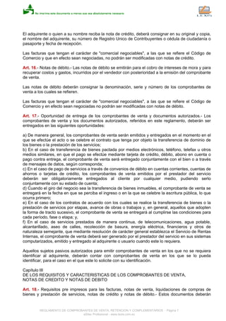 El adquirente o quien a su nombre reciba la nota de crédito, deberá consignar en su original y copia,
el nombre del adquirente, su número de Registro Unico de Contribuyentes o cédula de ciudadanía o
pasaporte y fecha de recepción.
Las facturas que tengan el carácter de "comercial negociables", a las que se refiere el Código de
Comercio y que en efecto sean negociadas, no podrán ser modificadas con notas de crédito.
Art. 16.- Notas de débito.- Las notas de débito se emitirán para el cobro de intereses de mora y para
recuperar costos y gastos, incurridos por el vendedor con posterioridad a la emisión del comprobante
de venta.
Las notas de débito deberán consignar la denominación, serie y número de los comprobantes de
venta a los cuales se refieren.
Las facturas que tengan el carácter de "comercial negociables", a las que se refiere el Código de
Comercio y en efecto sean negociadas no podrán ser modificadas con notas de débito.
Art. 17.- Oportunidad de entrega de los comprobantes de venta y documentos autorizados.- Los
comprobantes de venta y los documentos autorizados, referidos en este reglamento, deberán ser
entregados en las siguientes oportunidades:
a) De manera general, los comprobantes de venta serán emitidos y entregados en el momento en el
que se efectúe el acto o se celebre el contrato que tenga por objeto la transferencia de dominio de
los bienes o la prestación de los servicios;
b) En el caso de transferencia de bienes pactada por medios electrónicos, teléfono, telefax u otros
medios similares, en que el pago se efectúe mediante tarjeta de crédito, débito, abono en cuenta o
pago contra entrega, el comprobante de venta será entregado conjuntamente con el bien o a través
de mensajes de datos, según corresponda;
c) En el caso de pago de servicios a través de convenios de débito en cuentas corrientes, cuentas de
ahorros o tarjetas de crédito, los comprobantes de venta emitidos por el prestador del servicio
deberán ser obligatoriamente entregados al cliente por cualquier medio, pudiendo serlo
conjuntamente con su estado de cuenta;
d) Cuando el giro del negocio sea la transferencia de bienes inmuebles, el comprobante de venta se
entregará en la fecha en que se perciba el ingreso o en la que se celebre la escritura pública, lo que
ocurra primero;
e) En el caso de los contratos de acuerdo con los cuales se realice la transferencia de bienes o la
prestación de servicios por etapas, avance de obras o trabajos y, en general, aquellos que adopten
la forma de tracto sucesivo, el comprobante de venta se entregará al cumplirse las condiciones para
cada período, fase o etapa; y,
f) En el caso de servicios prestados de manera continua, de telecomunicaciones, agua potable,
alcantarillado, aseo de calles, recolección de basura, energía eléctrica, financieros y otros de
naturaleza semejante, que mediante resolución de carácter general establezca el Servicio de Rentas
Internas, el comprobante de venta deberá ser generado por el prestador del servicio en sus sistemas
computarizados, emitido y entregado al adquirente o usuario cuando este lo requiera.
Aquellos sujetos pasivos autorizados para emitir comprobantes de venta en los que no se requiera
identificar al adquirente, deberán contar con comprobantes de venta en los que se lo pueda
identificar, para el caso en el que este lo solicite con su identificación.
Capítulo III
DE LOS REQUISITOS Y CARACTERISTICAS DE LOS COMPROBANTES DE VENTA,
NOTAS DE CREDITO Y NOTAS DE DEBITO
Art. 18.- Requisitos pre impresos para las facturas, notas de venta, liquidaciones de compras de
bienes y prestación de servicios, notas de crédito y notas de débito.- Estos documentos deberán
REGLAMENTO DE COMPROBANTES DE VENTA, RETENCION Y COMPLEMENTARIOS - Página 7
eSilec Profesional - www.lexis.com.ec
 