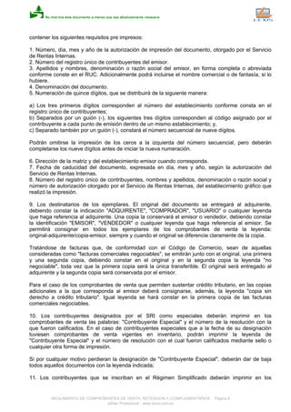 contener los siguientes requisitos pre impresos:
1. Número, día, mes y año de la autorización de impresión del documento, otorgado por el Servicio
de Rentas Internas.
2. Número del registro único de contribuyentes del emisor.
3. Apellidos y nombres, denominación o razón social del emisor, en forma completa o abreviada
conforme conste en el RUC. Adicionalmente podrá incluirse el nombre comercial o de fantasía, si lo
hubiere.
4. Denominación del documento.
5. Numeración de quince dígitos, que se distribuirá de la siguiente manera:
a) Los tres primeros dígitos corresponden al número del establecimiento conforme consta en el
registro único de contribuyentes;
b) Separados por un guión (-), los siguientes tres dígitos corresponden al código asignado por el
contribuyente a cada punto de emisión dentro de un mismo establecimiento; y,
c) Separado también por un guión (-), constará el número secuencial de nueve dígitos.
Podrán omitirse la impresión de los ceros a la izquierda del número secuencial, pero deberán
completarse los nueve dígitos antes de iniciar la nueva numeración.
6. Dirección de la matriz y del establecimiento emisor cuando corresponda.
7. Fecha de caducidad del documento, expresada en día, mes y año, según la autorización del
Servicio de Rentas Internas.
8. Número del registro único de contribuyentes, nombres y apellidos, denominación o razón social y
número de autorización otorgado por el Servicio de Rentas Internas, del establecimiento gráfico que
realizó la impresión.
9. Los destinatarios de los ejemplares. El original del documento se entregará al adquirente,
debiendo constar la indicación "ADQUIRENTE", "COMPRADOR", "USUARIO" o cualquier leyenda
que haga referencia al adquirente. Una copia la conservará el emisor o vendedor, debiendo constar
la identificación "EMISOR", "VENDEDOR" o cualquier leyenda que haga referencia al emisor. Se
permitirá consignar en todos los ejemplares de los comprobantes de venta la leyenda:
original-adquirente/copia-emisor, siempre y cuando el original se diferencie claramente de la copia.
Tratándose de facturas que, de conformidad con el Código de Comercio, sean de aquellas
consideradas como "facturas comerciales negociables", se emitirán junto con el original, una primera
y una segunda copia, debiendo constar en el original y en la segunda copia la leyenda "no
negociable", toda vez que la primera copia será la única transferible. El original será entregado al
adquirente y la segunda copia será conservada por el emisor.
Para el caso de los comprobantes de venta que permiten sustentar crédito tributario, en las copias
adicionales a la que corresponda al emisor deberá consignarse, además, la leyenda "copia sin
derecho a crédito tributario". Igual leyenda se hará constar en la primera copia de las facturas
comerciales negociables.
10. Los contribuyentes designados por el SRI como especiales deberán imprimir en los
comprobantes de venta las palabras: "Contribuyente Especial" y el número de la resolución con la
que fueron calificados. En el caso de contribuyentes especiales que a la fecha de su designación
tuviesen comprobantes de venta vigentes en inventario, podrán imprimir la leyenda de
"Contribuyente Especial" y el número de resolución con el cual fueron calificados mediante sello o
cualquier otra forma de impresión.
Si por cualquier motivo perdieran la designación de "Contribuyente Especial", deberán dar de baja
todos aquellos documentos con la leyenda indicada;
11. Los contribuyentes que se inscriban en el Régimen Simplificado deberán imprimir en los
REGLAMENTO DE COMPROBANTES DE VENTA, RETENCION Y COMPLEMENTARIOS - Página 8
eSilec Profesional - www.lexis.com.ec
 