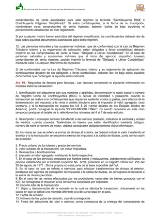 comprobantes de venta autorizados para este régimen la leyenda: "Contribuyente RISE o
Contribuyente Régimen Simplificado". Si estos contribuyentes, a la fecha de su inscripción,
mantuviesen otros comprobantes de venta vigentes, deberán darlos de baja siguiendo el
procedimiento establecido en este reglamento.
Si por cualquier motivo fueran excluídos del régimen simplificado, los contribuyentes deberán dar de
baja todos aquellos documentos autorizados para dicho régimen.
12. Las personas naturales y las sucesiones indivisas, que de conformidad con la Ley de Régimen
Tributario Interno y su reglamento de aplicación, estén obligadas a llevar contabilidad deberán
imprimir en los comprobantes de venta la frase: "Obligado a Llevar Contabilidad". En el caso de
personas naturales y sucesiones indivisas que al inicio del ejercicio impositivo tuviesen
comprobantes de venta vigentes, podrán imprimir la leyenda de "Obligado a Llevar Contabilidad"
mediante sello o cualquier otra forma de impresión.
Si de conformidad con la Ley de Régimen Tributario Interno y su reglamento de aplicación los
contribuyentes dejasen de ser obligados a llevar contabilidad, deberán dar de baja todos aquellos
documentos que contengan la leyenda antes indicada.
Art. 19.- Requisitos de llenado para facturas.- Las facturas contendrán la siguiente información no
impresa sobre la transacción:
1. Identificación del adquirente con sus nombres y apellidos, denominación o razón social y número
de Registro Unico de Contribuyentes (RUC) o cédula de identidad o pasaporte, cuando la
transacción se realice con contribuyentes que requieran sustentar costos y gastos, para efectos de la
determinación del impuesto a la renta o crédito tributario para el impuesto al valor agregado; caso
contrario, y si la transacción no supera los US $ 20 (veinte dólares de los Estados Unidos de
América), podrá consignar la leyenda "CONSUMIDOR FINAL", no siendo necesario en este caso
tampoco consignar el detalle de lo referido en los números del 4 al 7 de este artículo;
2. Descripción o concepto del bien transferido o del servicio prestado, indicando la cantidad y unidad
de medida, cuando proceda. Tratándose de bienes que están identificados mediante códigos,
número de serie o número de motor, deberá consignarse obligatoriamente dicha información.
En los casos en que se refiera a envíos de divisas al exterior, se deberá indicar el valor transferido al
exterior y si la transacción se encuentra exenta del impuesto a la salida de divisas, junto con la razón
de exención.
3. Precio unitario de los bienes o precio del servicio.
4. Valor subtotal de la transacción, sin incluir impuestos.
5. Descuentos o bonificaciones.
6. Impuesto al valor agregado, señalando la tarifa respectiva.
7. En el caso de los servicios prestados por hoteles bares y restaurantes, debidamente calificados, la
propina establecida por el Decreto Supremo No. 1269, publicado en el Registro Oficial No. 295 del
25 de agosto de 1971 . Dicha propina no será parte de la base imponible del IVA.
8. En el caso de que se refiera a servicios para efectuar transferencias de divisas al exterior,
prestados por agentes de percepción del impuesto a la salida de divisas, se consignará el impuesto a
la salida de divisas percibido.
9. En el caso de las ventas efectuadas por los productores nacionales de bienes gravados con el
ICE, se consignará el impuesto a los consumos especiales por separado.
10. Importe total de la transacción.
11. Signo y denominación de la moneda en la cual se efectúa la transacción, únicamente en los
casos en que se utilice una moneda diferente a la de curso legal en el país.
12. Fecha de emisión.
13. Número de las guías de remisión, cuando corresponda.
14. Firma del adquirente del bien o servicio, como constancia de la entrega del comprobante de
REGLAMENTO DE COMPROBANTES DE VENTA, RETENCION Y COMPLEMENTARIOS - Página 9
eSilec Profesional - www.lexis.com.ec
 