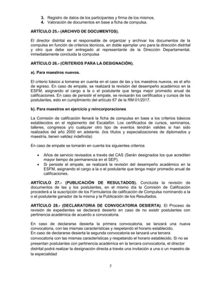 7
3. Registro de datos de los participantes y firma de los mismos.
4. Valoración de documentos en base a ficha de compulsa.
ARTÍCULO 25.- (ARCHIVO DE DOCUMENTOS).
El director distrital es el responsable de organizar y archivar los documentos de la
compulsa en función de criterios técnicos, en doble ejemplar uno para la dirección distrital
y otro que debe ser entregado al representante de la Dirección Departamental,
inmediatamente concluida la compulsa
ARTÍCULO 26.- (CRITERIOS PARA LA DESIGNACIÓN).
a). Para maestros nuevos.
El criterio básico a tomarse en cuenta en el caso de las y los maestros nuevos, es el año
de egreso. En caso de empate, se realizará la revisión del desempeño académico en la
ESFM, asignando el cargo a la o el postulante que tenga mejor promedio anual de
calificaciones. En caso de persistir el empate, se revisarán los certificados y cursos de los
postulantes, esto en cumplimiento del artículo 67 de la RM 01/2017.
b). Para maestros en ejercicio y reincorporaciones
La Comisión de calificación llenará la ficha de compulsa en base a los criterios básicos
establecidos en el reglamento del Escalafón. Los certificados de cursos, seminarios,
talleres, congresos y/o cualquier otro tipo de eventos tendrán valides si han sido
realizados del año 2000 en adelante. (los títulos y especializaciones de diplomados y
maestría, tienen validez indefinida)
En caso de empate se tomarán en cuenta los siguientes criterios
 Años de servicio revisados a través del CAS (Serán designados los que acrediten
mayor tiempo de permanencia en el SEP).
 Si persiste el empate, se realizará la revisión del desempeño académico en la
ESFM, asignando el cargo a la o el postulante que tenga mejor promedio anual de
calificaciones.
ARTÍCULO 27.- (PUBLICACIÓN DE RESULTADOS). Concluida la revisión de
documentos de las y los postulantes, en el mismo día la Comisión de Calificación
procederá a la suscripción de los Formularios de calificación de Compulsa nominando a la
o el postulante ganador de la misma y la Publicación de los Resultados.
ARTÍCULO 28.- (DECLARATORIA DE CONVOCATORIA DESIERTA). El Proceso de
revisión de expedientes se declarará desierto en caso de no existir postulantes con
pertinencia académica de acuerdo a convocatoria.
En caso de declararse desierta la primera convocatoria, se lanzará una nueva
convocatoria, con las mismas características y respetando el horario establecido.
En caso de declararse desierta la segunda convocatoria se lanzará una tercera
convocatoria con las mismas características y respetando el horario establecido. Si no se
presentan postulantes con pertinencia académica en la tercera convocatoria, el director
distrital podrá realizar la designación directa a través una invitación a una o un maestro de
la especialidad
 