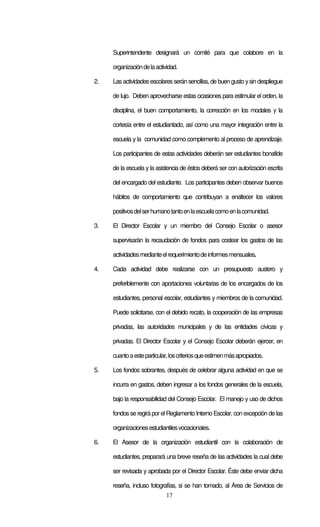 Superintendente designará un comité para que colabore en la

     organización de la actividad.

2.   Las actividades escolares serán sencillas, de buen gusto y sin despliegue

     de lujo. Deben aprovecharse estas ocasiones para estimular el orden, la

     disciplina, el buen comportamiento, la corrección en los modales y la

     cortesía entre el estudiantado, así como una mayor integración entre la

     escuela y la comunidad como complemento al proceso de aprendizaje.

     Los participantes de estas actividades deberán ser estudiantes bonafide

     de la escuela y la asistencia de éstos deberá ser con autorización escrita

     del encargado del estudiante. Los participantes deben observar buenos

     hábitos de comportamiento que contribuyan a enaltecer los valores

     positivos del ser humano tanto en la escuela como en la comunidad.

3.   El Director Escolar y un miembro del Consejo Escolar o asesor

     supervisarán la recaudación de fondos para costear los gastos de las

     actividades mediante el requerimiento de informes mensuales.

4.   Cada actividad debe realizarse con un presupuesto austero y

     preferiblemente con aportaciones voluntarias de los encargados de los

     estudiantes, personal escolar, estudiantes y miembros de la comunidad.

     Puede solicitarse, con el debido recato, la cooperación de las empresas

     privadas, las autoridades municipales y de las entidades cívicas y

     privadas. El Director Escolar y el Consejo Escolar deberán ejercer, en

     cuanto a este particular, los criterios que estimen más apropiados.

5.   Los fondos sobrantes, después de celebrar alguna actividad en que se

     incurra en gastos, deben ingresar a los fondos generales de la escuela,

     bajo la responsabilidad del Consejo Escolar. El manejo y uso de dichos

     fondos se regirá por el Reglamento Interno Escolar, con excepción de las

     organizaciones estudiantiles vocacionales.

6.   El Asesor de la organización estudiantil con la colaboración de

     estudiantes, preparará una breve reseña de las actividades la cual debe

     ser revisada y aprobada por el Director Escolar. Éste debe enviar dicha

     reseña, incluso fotografías, si se han tomado, al Área de Servicios de
                            17
 