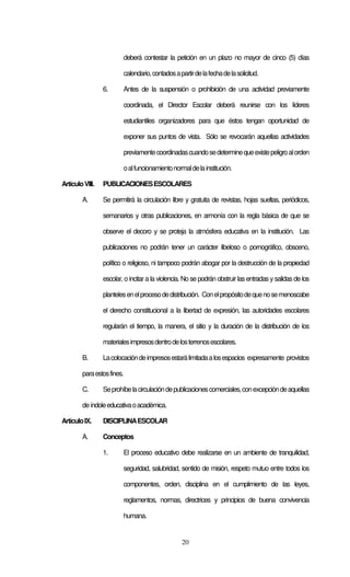 deberá contestar la petición en un plazo no mayor de cinco (5) días

                         calendario, contados a partir de la fecha de la solicitud.

                 6.      Antes de la suspensión o prohibición de una actividad previamente

                         coordinada, el Director Escolar deberá reunirse con los líderes

                         estudiantiles organizadores para que éstos tengan oportunidad de

                         exponer sus puntos de vista. Sólo se revocarán aquellas actividades

                         previamente coordinadas cuando se determine que existe peligro al orden

                         o al funcionamiento normal de la institución.

Artículo VIII.   PUBLICACIONES ESCOLARES

        A.       Se permitirá la circulación libre y gratuita de revistas, hojas sueltas, periódicos,

                 semanarios y otras publicaciones, en armonía con la regla básica de que se

                 observe el decoro y se proteja la atmósfera educativa en la institución. Las

                 publicaciones no podrán tener un carácter libeloso o pornográfico, obsceno,

                 político o religioso, ni tampoco podrán abogar por la destrucción de la propiedad

                 escolar, o incitar a la violencia. No se podrán obstruir las entradas y salidas de los

                 planteles en el proceso de distribución. Con el propósito de que no se menoscabe

                 el derecho constitucional a la libertad de expresión, las autoridades escolares

                 regularán el tiempo, la manera, el sitio y la duración de la distribución de los

                 materiales impresos dentro de los terrenos escolares.

        B.       La colocación de impresos estará limitada a los espacios expresamente provistos

        para estos fines.

        C.       Se prohíbe la circulación de publicaciones comerciales, con excepción de aquellas

        de índole educativa o académica.

Artículo IX.     DISCIPLINA ESCOLAR

        A.       Conceptos

                 1.      El proceso educativo debe realizarse en un ambiente de tranquilidad,

                         seguridad, salubridad, sentido de misión, respeto mutuo entre todos los

                         componentes, orden, disciplina en el cumplimiento de las leyes,

                         reglamentos, normas, directrices y principios de buena convivencia

                         humana.


                                                  20
 