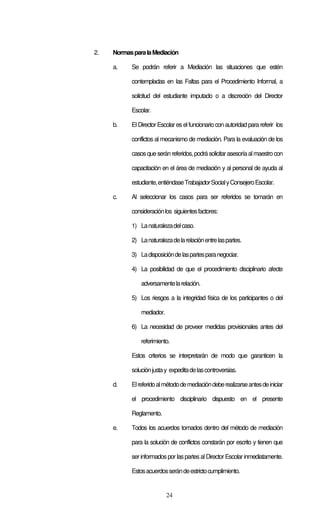 2.   Normas para la Mediación

     a.    Se podrán referir a Mediación las situaciones que estén

           contempladas en las Faltas para el Procedimiento Informal, a

           solicitud del estudiante imputado o a discreción del Director

           Escolar.

     b.    El Director Escolar es el funcionario con autoridad para referir los

           conflictos al mecanismo de mediación. Para la evaluación de los

           casos que serán referidos, podrá solicitar asesoría al maestro con

           capacitación en el área de mediación y al personal de ayuda al

           estudiante, entiéndase Trabajador Social y Consejero Escolar.

     c.    Al seleccionar los casos para ser referidos se tomarán en

           consideración los siguientes factores:

           1) La naturaleza del caso.

           2) La naturaleza de la relación entre las partes.

           3) La disposición de las partes para negociar.

           4) La posibilidad de que el procedimiento disciplinario afecte

               adversamente la relación.

           5) Los riesgos a la integridad física de los participantes o del

               mediador.

           6) La necesidad de proveer medidas provisionales antes del

               referimiento.

           Estos criterios se interpretarán de modo que garanticen la

           solución justa y expedita de las controversias.

     d.    El referido al método de mediación debe realizarse antes de iniciar

           el procedimiento disciplinario dispuesto en el presente

           Reglamento.

     e.    Todos los acuerdos tomados dentro del método de mediación

           para la solución de conflictos constarán por escrito y tienen que

           ser informados por las partes al Director Escolar inmediatamente.

           Estos acuerdos serán de estricto cumplimiento.


                           24
 