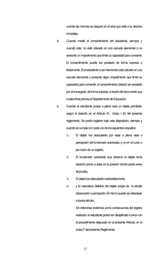 cuando las mismas se ubiquen en el área que esté a su alcance

     inmediato.

d.   Cuando medie el consentimiento del estudiante, siempre y

     cuando éste, no esté ubicado en una escuela elemental o no

     presente un impedimento que limite su capacidad para consentir.

     El consentimiento puede ser prestado de forma expresa o

     tácitamente. Si el estudiante a ser intervenido está ubicado en una

     escuela elemental o presenta algún impedimento que limita su

     capacidad para consentir, el consentimiento deberá ser prestado

     por el encargado, de forma expresa, a través del documento que

     a estos fines provea el Departamento de Educación.

e.   Cuando el estudiante posee a plena vista un objeto prohibido,

     según lo descrito en el Artículo IV, Inciso I (6) del presente

     reglamento. Se podrá registrar bajo esta disposición, siempre y

     cuando se cumpla con cada uno de los siguientes requisitos:

     1)      El objeto fue descubierto por estar a plena vista o

             percepción del funcionario autorizado, y no en el curso o

             por razón de un registro;

     2)      El funcionario autorizado que observó el objeto tenía

             derecho previo a estar en la posición donde podía verse

             tal prueba;

     3)      El objeto fue descubierto inadvertidamente;

     4)      y la naturaleza delictiva del objeto surgía de la simple

             observación o percepción. El mismo puede ser detectado

             a través del olor.

             De obtenerse evidencia como consecuencia del registro

             realizado, el estudiante podrá ser disciplinado a tenor con

             el procedimiento dispuesto en el presente Artículo, en el

             Inciso F del presente Reglamento.




                    27
 