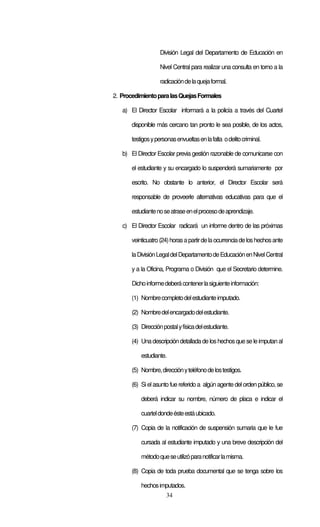 División Legal del Departamento de Educación en

                    Nivel Central para realizar una consulta en torno a la

                    radicación de la queja formal.

2. Procedimiento para las Quejas Formales

   a) El Director Escolar informará a la policía a través del Cuartel

       disponible más cercano tan pronto le sea posible, de los actos,

       testigos y personas envueltas en la falta o delito criminal.

   b) El Director Escolar previa gestión razonable de comunicarse con

       el estudiante y su encargado lo suspenderá sumariamente por

       escrito. No obstante lo anterior, el Director Escolar será

       responsable de proveerle alternativas educativas para que el

       estudiante no se atrase en el proceso de aprendizaje.

   c) El Director Escolar radicará un informe dentro de las próximas

       veinticuatro (24) horas a partir de la ocurrencia de los hechos ante

       la División Legal del Departamento de Educación en Nivel Central

       y a la Oficina, Programa o División que el Secretario determine.

       Dicho informe deberá contener la siguiente información:

       (1) Nombre completo del estudiante imputado.

       (2) Nombre del encargado del estudiante.

       (3) Dirección postal y física del estudiante.

       (4) Una descripción detallada de los hechos que se le imputan al

           estudiante.

       (5) Nombre, dirección y teléfono de los testigos.

       (6) Si el asunto fue referido a algún agente del orden público, se

           deberá indicar su nombre, número de placa e indicar el

           cuartel donde éste está ubicado.

       (7) Copia de la notificación de suspensión sumaria que le fue

           cursada al estudiante imputado y una breve descripción del

           método que se utilizó para notificar la misma.

       (8) Copia de toda prueba documental que se tenga sobre los

           hechos imputados.
                       34
 