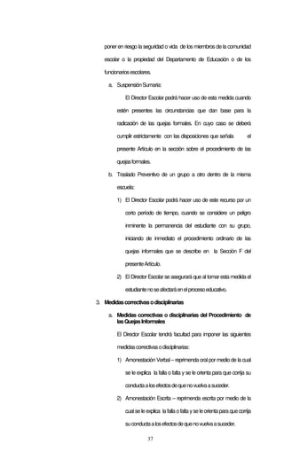 poner en riesgo la seguridad o vida de los miembros de la comunidad

   escolar o la propiedad del Departamento de Educación o de los

   funcionarios escolares.

     a. Suspensión Sumaria:

             El Director Escolar podrá hacer uso de esta medida cuando

         estén presentes las circunstancias que dan base para la

         radicación de las quejas formales. En cuyo caso se deberá

         cumplir estrictamente con las disposiciones que señala               el

         presente Artículo en la sección sobre el procedimiento de las

         quejas formales.

     b. Traslado Preventivo de un grupo a otro dentro de la misma

         escuela:

         1) El Director Escolar podrá hacer uso de este recurso por un

             corto período de tiempo, cuando se considere un peligro

             inminente la permanencia del estudiante con su grupo,

             iniciando de inmediato el procedimiento ordinario de las

             quejas informales que se describe en la Sección F del

             presente Artículo.

         2) El Director Escolar se asegurará que al tomar esta medida el

             estudiante no se afectará en el proceso educativo.

3. Medidas correctivas o disciplinarias

     a. Medidas correctivas o disciplinarias del Procedimiento de
        las Quejas Informales

         El Director Escolar tendrá facultad para imponer las siguientes

         medidas correctivas o disciplinarias:

         1) Amonestación Verbal – reprimenda oral por medio de la cual

             se le explica la falla o falta y se le orienta para que corrija su

             conducta a los efectos de que no vuelva a suceder.

         2) Amonestación Escrita – reprimenda escrita por medio de la

             cual se le explica la falla o falta y se le orienta para que corrija

             su conducta a los efectos de que no vuelva a suceder.

                         37
 