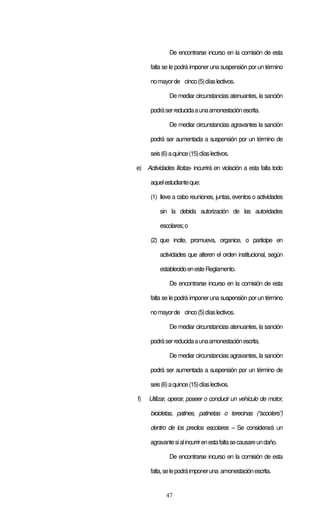 De encontrarse incurso en la comisión de esta

      falta se le podrá imponer una suspensión por un término

      no mayor de cinco (5) días lectivos.

              De mediar circunstancias atenuantes, la sanción

      podrá ser reducida a una amonestación escrita.

              De mediar circunstancias agravantes la sanción

      podrá ser aumentada a suspensión por un término de

      seis (6) a quince (15) días lectivos.

e) Actividades Ilícitas- incurrirá en violación a esta falta todo

      aquel estudiante que:

      (1) lleve a cabo reuniones, juntas, eventos o actividades

          sin la debida autorización de las autoridades

          escolares; o

      (2) que incite, promueva, organice, o participe en

          actividades que alteren el orden institucional, según

          establecido en este Reglamento.

              De encontrarse incurso en la comisión de esta

      falta se le podrá imponer una suspensión por un término

      no mayor de cinco (5) días lectivos.

              De mediar circunstancias atenuantes, la sanción

      podrá ser reducida a una amonestación escrita.

              De mediar circunstancias agravantes, la sanción

      podrá ser aumentada a suspensión por un término de

      seis (6) a quince (15) días lectivos.

f)   Utilizar, operar, poseer o conducir un vehículo de motor,

      bicicletas, patines, patinetas o terecinas (“scooters”)

      dentro de los predios escolares – Se considerará un

      agravante si al incurrir en esta falta se causare un daño.

              De encontrarse incurso en la comisión de esta

      falta, se le podrá imponer una amonestación escrita.


             47
 