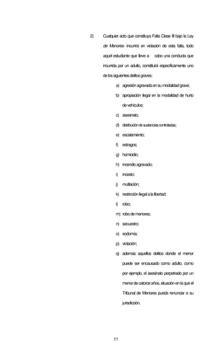 2)   Cualquier acto que constituya Falta Clase III bajo la Ley

     de Menores- incurrirá en violación de esta falta, todo

     aquel estudiante que lleve a        cabo una conducta que

     incurrida por un adulto, constituirá específicamente uno

     de los siguientes delitos graves:

             a) agresión agravada en su modalidad grave;

             b) apropiación ilegal en la modalidad de hurto

                  de vehículos;

             c) asesinato;

             d) distribución de sustancias controladas;

             e) escalamiento;

             f) estragos;

             g) homicidio;

             h) incendio agravado;

             i)   incesto;

             j)   mutilación;

             k) restricción ilegal a la libertad;

             l)   robo;

             m) robo de menores;

             n) secuestro;

             o) sodomía;

             p) violación;

             q) además aquellos delitos donde el menor

                  puede ser encausado como adulto, como

                  por ejemplo, el asesinato perpetrado por un

                  menor de catorce años, situación en la que el

                  Tribunal de Menores pueda renunciar a su

                  jurisdicción.




            57
 