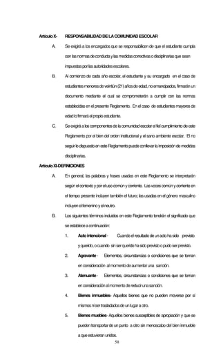 Artículo X-   RESPONSABILIDAD DE LA COMUNIDAD ESCOLAR

       A.     Se exigirá a los encargados que se responsabilicen de que el estudiante cumpla

              con las normas de conducta y las medidas correctivas o disciplinarias que sean

              impuestas por las autoridades escolares.

       B.     Al comienzo de cada año escolar, el estudiante y su encargado en el caso de

              estudiantes menores de veintiún (21) años de edad, no emancipados, firmarán un

              documento mediante el cual se comprometerán a cumplir con las normas

              establecidas en el presente Reglamento. En el caso de estudiantes mayores de

              edad lo firmará el propio estudiante.

       C.     Se exigirá a los componentes de la comunidad escolar el fiel cumplimiento de este

              Reglamento por el bien del orden institucional y el sano ambiente escolar. El no

              seguir lo dispuesto en este Reglamento puede conllevar la imposición de medidas

              disciplinarias.

Artículo XI-DEFINICIONES

       A.     En general, las palabras y frases usadas en este Reglamento se interpretarán

              según el contexto y por el uso común y corriente. Las voces común y corriente en

              el tiempo presente incluyen también el futuro; las usadas en el género masculino

              incluyen el femenino y el neutro.

       B.     Los siguientes términos incluidos en este Reglamento tendrán el significado que

              se establece a continuación:

              1.       Acto intencional -         Cuando el resultado de un acto ha sido previsto

                       y querido, o cuando sin ser querido ha sido previsto o pudo ser previsto.

              2.       Agravante -     Elementos, circunstancias o condiciones que se toman

                       en consideración al momento de aumentar una sanción.

              3.       Atenuante -     Elementos, circunstancias o condiciones que se toman

                       en consideración al momento de reducir una sanción.

              4.       Bienes inmuebles- Aquellos bienes que no pueden moverse por sí

                       mismos ni ser trasladados de un lugar a otro.

              5.       Bienes muebles- Aquellos bienes susceptibles de apropiación y que se

                       pueden transportar de un punto a otro sin menoscabo del bien inmueble

                       a que estuvieran unidos.
                                              58
 