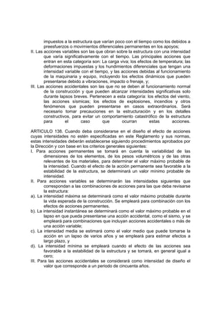 impuestos a la estructura que varían poco con el tiempo como los debidos a
        preesfuerzos o movimientos diferenciales permanentes en los apoyos;
II. Las acciones variables son las que obran sobre la estructura con una intensidad
        que varía significativamente con el tiempo. Las principales acciones que
        entran en esta categoría son: La carga viva; los efectos de temperatura; las
        deformaciones impuestas y los hundimientos diferenciales que tengan una
        intensidad variable con el tiempo, y las acciones debidas al funcionamiento
        de la maquinaria y equipo, incluyendo los efectos dinámicos que pueden
        presentarse debido a vibraciones, impacto o frenaje, y;
III. Las acciones accidentales son las que no se deben al funcionamiento normal
        de la construcción y que pueden alcanzar intensidades significativas solo
        durante lapsos breves. Pertenecen a esta categoría: los efectos del viento,
        las acciones sísmicas; los efectos de explosiones, incendios y otros
        fenómenos que pueden presentarse en casos extraordinarios. Será
        necesario tomar precauciones en la estructuración y en los detalles
        constructivos, para evitar un comportamiento catastrófico de la estructura
        para       el      caso        que       ocurran        estas      acciones.

ARTICULO 138. Cuando deba considerarse en el diseño el efecto de acciones
cuyas intensidades no estén especificadas en este Reglamento y sus normas,
estas intensidades deberán establecerse siguiendo procedimientos aprobados por
la Dirección y con base en los criterios generales siguientes:
I. Para acciones permanentes se tomará en cuenta la variabilidad de las
        dimensiones de los elementos, de los pesos volumétricos y de las otras
        relevantes de los materiales, para determinar el valor máximo probable de
        la intensidad. Cuando el efecto de la acción permanente sea favorable a la
        estabilidad de la estructura, se determinará un valor mínimo probable de
        intensidad.
II. Para acciones variables se determinarán las intensidades siguientes que
        correspondan a las combinaciones de acciones para las que deba revisarse
        la estructura:
a). La intensidad máxima se determinará como el valor máximo probable durante
        la vida esperada de la construcción. Se empleará para combinación con los
        efectos de acciones permanentes.
b). La intensidad instantánea se determinará como el valor máximo probable en el
        lapso en que pueda presentarse una acción accidental, como el sismo, y se
        empleará para combinaciones que incluyan acciones accidentales o más de
        una acción variable;
c). La intensidad media se estimará como el valor medio que puede tomarse la
        acción en un lapso de varios años y se empleará para estimar efectos a
        largo plazo, y
d). La intensidad mínima se empleará cuando el efecto de las acciones sea
        favorable a la estabilidad de la estructura y se tomará, en general igual a
        cero;
III. Para las acciones accidentales se considerará como intensidad de diseño el
        valor que corresponde a un periodo de cincuenta años.
 